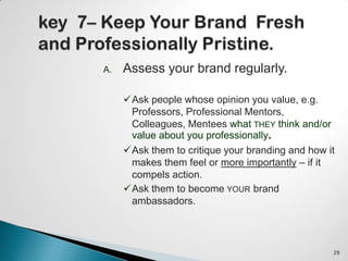 A. Assess your brand regularly.
Ask people whose opinion you value, e.g.
Professors, Professional Mentors,
Colleagues, Mentees what THEY think and/or
value about you professionally.
Ask them to critique your branding and how it
makes them feel or more importantly – if it
compels action.
Ask them to become YOUR brand
ambassadors.
29
 