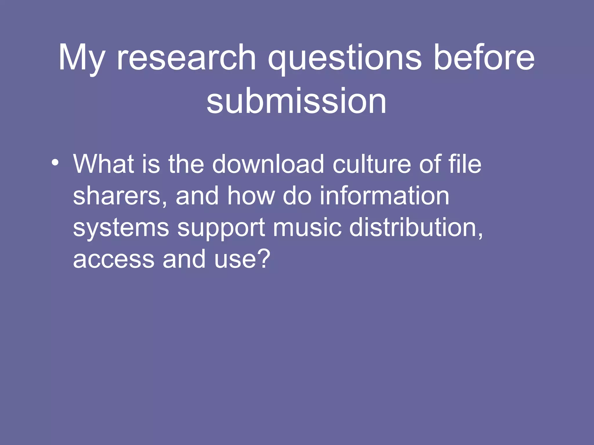 My research questions before
submission
• What is the download culture of file
sharers, and how do information
systems support music distribution,
access and use?