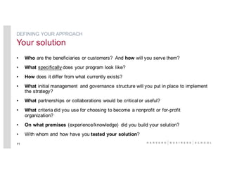 • Who are the beneficiaries or customers? And how will you serve them?
• What specifically does your program look like?
• How does it differ from what currently exists?
• What initial management and governance structure will you put in place to implement
the strategy?
• What partnerships or collaborations would be critical or useful?
• What criteria did you use for choosing to become a nonprofit or for-profit
organization?
• On what premises (experience/knowledge) did you build your solution?
• With whom and how have you tested your solution?
11
DEFINING YOUR APPROACH
Your solution
 