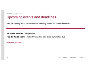 Feb 19: Testing Your Social Venture: Iterating Based on Market Feedback
HBS New Venture Competition
Feb 26, 12:00 noon: Final entry deadline and exec summaries due
www.hbs.edu/nvc
16
WHAT’S NEXT?
Upcoming events and deadlines
 