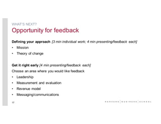 Defining your approach [3 min individual work; 4 min presenting/feedback each]
• Mission
• Theory of change
Get it right early [4 min presenting/feedback each]
Choose an area where you would like feedback
• Leadership
• Measurement and evaluation
• Revenue model
• Messaging/communications
17
WHAT’S NEXT?
Opportunity for feedback
 