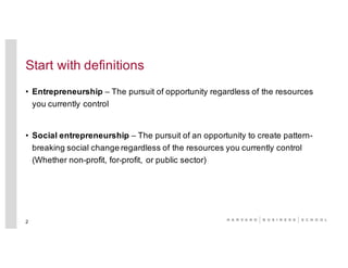 Start with definitions
• Entrepreneurship – The pursuit of opportunity regardless of the resources
you currently control
• Social entrepreneurship – The pursuit of an opportunity to create pattern-
breaking social change regardless of the resources you currently control
(Whether non-profit, for-profit, or public sector)
2
 