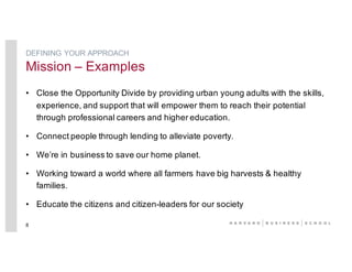 • Close the Opportunity Divide by providing urban young adults with the skills,
experience, and support that will empower them to reach their potential
through professional careers and higher education.
• Connect people through lending to alleviate poverty.
• We’re in business to save our home planet.
• Working toward a world where all farmers have big harvests & healthy
families.
• Educate the citizens and citizen-leaders for our society
8
DEFINING YOUR APPROACH
Mission – Examples
 