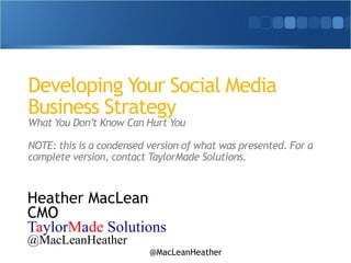 Developing Your Social Media 
Business Strategy 
What You Don’t Know Can Hurt You 
! 
NOTE: this is a condensed version of what was presented. For a 
complete version, contact TaylorMade Solutions. 
Heather MacLean 
CMO 
TaylorMade Solutions 
@MacLeanHeather 
@MacLeanHeather 
 