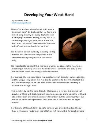 1
Developing Your Weak Hand-hoopskills.com
Developing Your Weak Hand
-by Coach Andy Louder
http://www.hoopskills.com
Most of us are born with what we refer to as a
"dominant hand" it's the hand that we feel more
natural using to carry out every-day tasks such
as swinging a hammer, writing, eating, etc. It's a
little strange when you think about it why we
don't refer to it as our "dominant side" because
really it's not just our hand that we favor.
It's the entire side of our body, including the leg
and foot. For some reason we just feel more
comfortable using one particular side of our
body.
It's important to point out that there are always exceptions to the rule. Some
people might naturally favor a certain side when it comes to one activity and
then favor the other side during a different activity.
For example I have a good friend that excelled in High School at various athletics
and the unique thing about him was that he preferred to throw the football (he
was a quarterback) with his left hand but felt more comfortable throwing a
baseball with his right hand.
This is definitely not the norm though. Most people favor one side and do just
about everything with that dominant side. Some people prefer using the left hand
side of their body and are considered "left-handed" but the vast majority of our
population favors the right side of their body and is considered to be "right-
handed".
For the sake of this article I'm going to consider you are right-handed. I know
there will be some readers out there that are left-handed but for simplicity sake
 