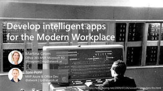 Develop intelligent apps
for the Modern Workplace
Martina Grom
Office 365 MVP, Microsoft RD
@magrom | mg@atwork.at
Toni Pohl
MVP Azure & Office Dev.
@atwork | tp@atwork.at
Picture: https://boingboing.net/2009/07/26/soviet-computers-fro.html
 