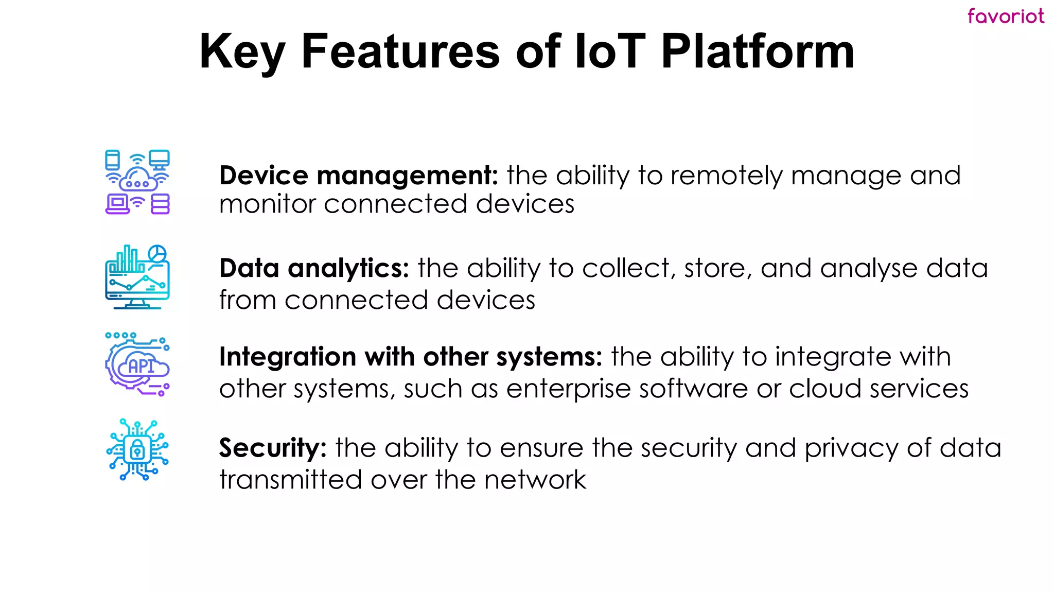 favoriot
Key Features of IoT Platform
Device management: the ability to remotely manage and
monitor connected devices
Data analytics: the ability to collect, store, and analyse data
from connected devices
Integration with other systems: the ability to integrate with
other systems, such as enterprise software or cloud services
Security: the ability to ensure the security and privacy of data
transmitted over the network
 