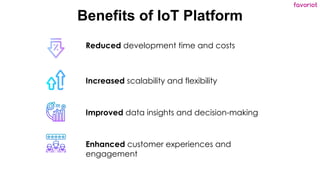 favoriot
Benefits of IoT Platform
Reduced development time and costs
Increased scalability and flexibility
Improved data insights and decision-making
Enhanced customer experiences and
engagement
 