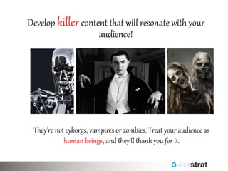 Develop killer content that will resonate with your audience! 
They’re not cyborgs, vampires or zombies. Treat your audience as human beings, and they’ll thank you for it.  