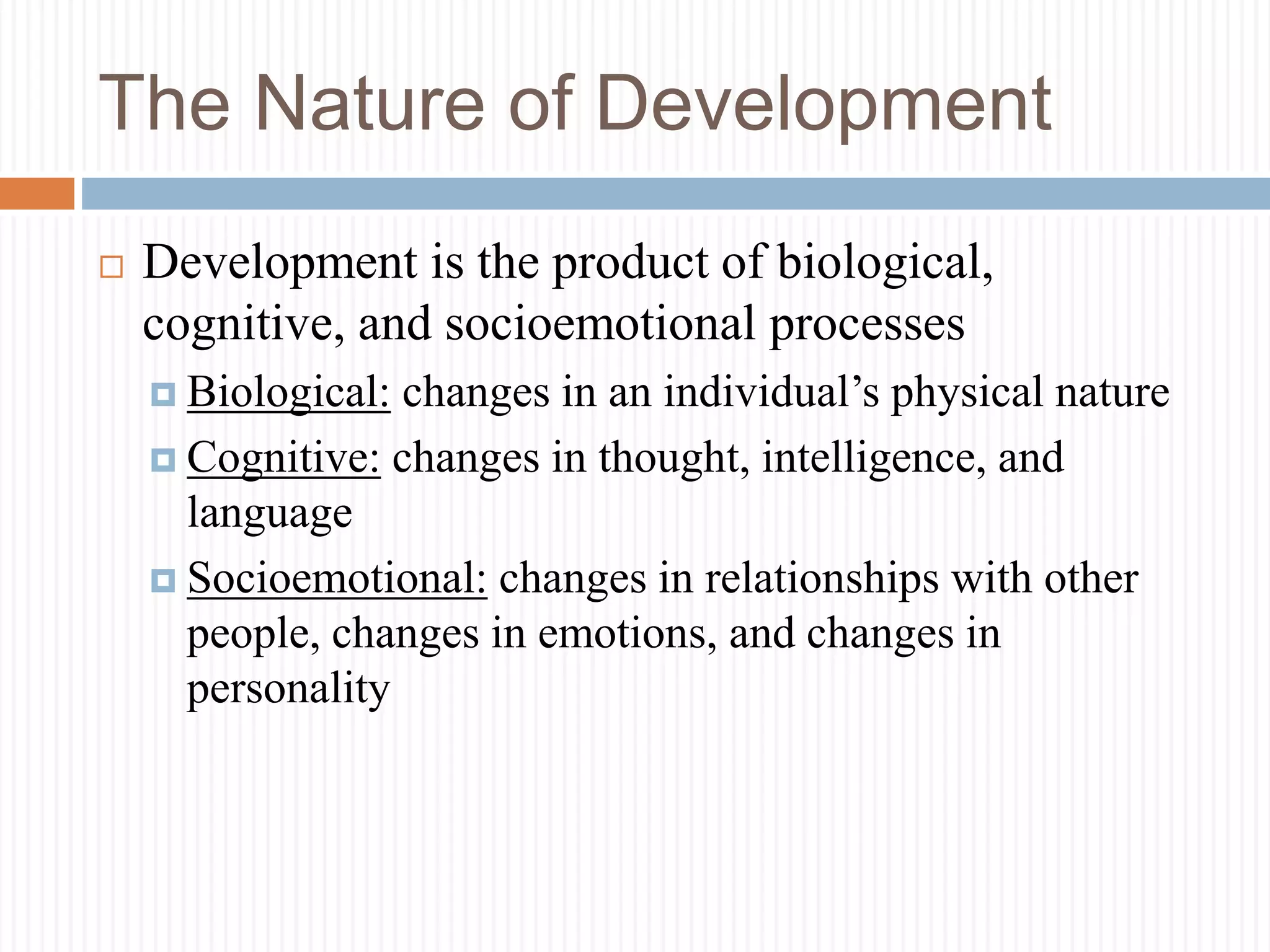 The Nature of Development
 Development is the product of biological,
cognitive, and socioemotional processes
 Biological: changes in an individual’s physical nature
 Cognitive: changes in thought, intelligence, and
language
 Socioemotional: changes in relationships with other
people, changes in emotions, and changes in
personality
 