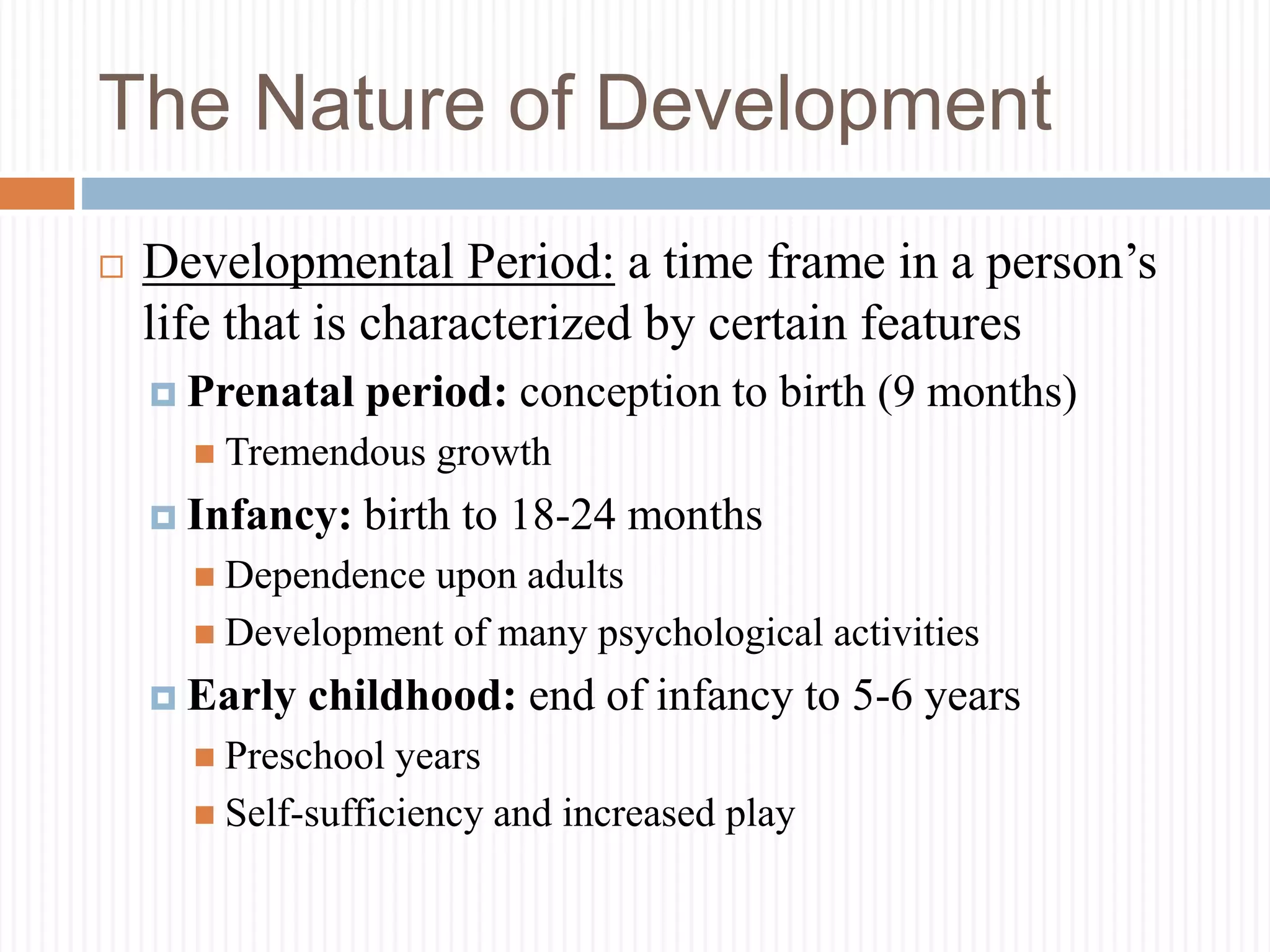 The Nature of Development
 Developmental Period: a time frame in a person’s
life that is characterized by certain features
 Prenatal period: conception to birth (9 months)
 Tremendous growth
 Infancy: birth to 18-24 months
 Dependence upon adults
 Development of many psychological activities
 Early childhood: end of infancy to 5-6 years
 Preschool years
 Self-sufficiency and increased play
 