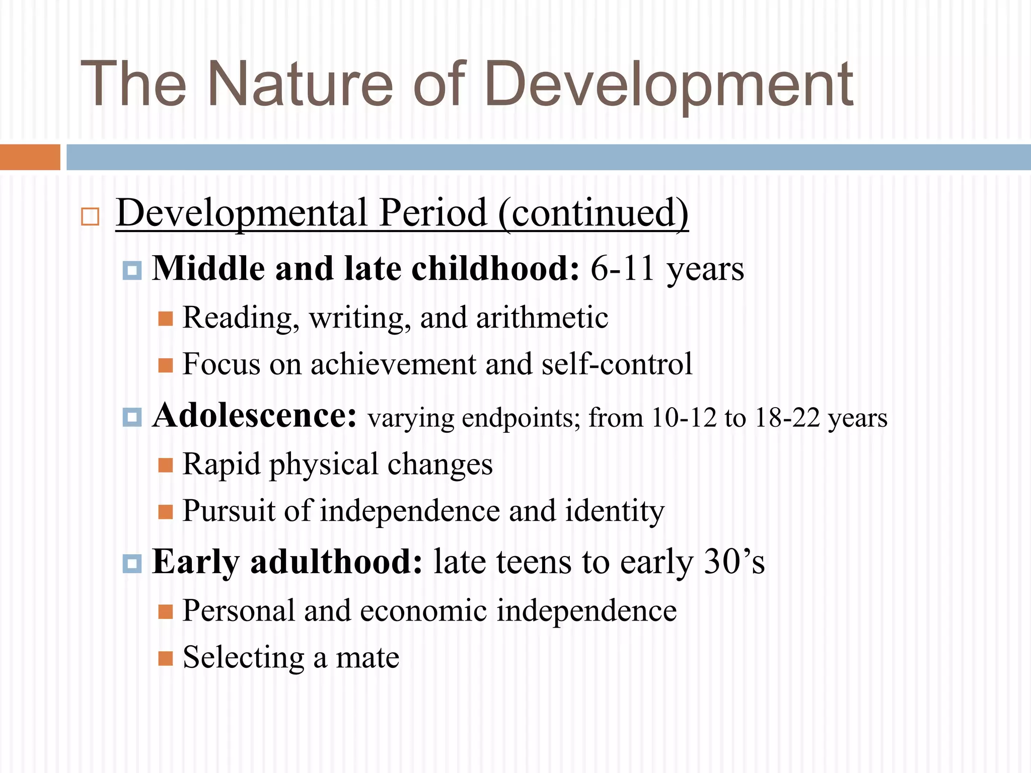 The Nature of Development
 Developmental Period (continued)
 Middle and late childhood: 6-11 years
 Reading, writing, and arithmetic
 Focus on achievement and self-control
 Adolescence: varying endpoints; from 10-12 to 18-22 years
 Rapid physical changes
 Pursuit of independence and identity
 Early adulthood: late teens to early 30’s
 Personal and economic independence
 Selecting a mate
 
