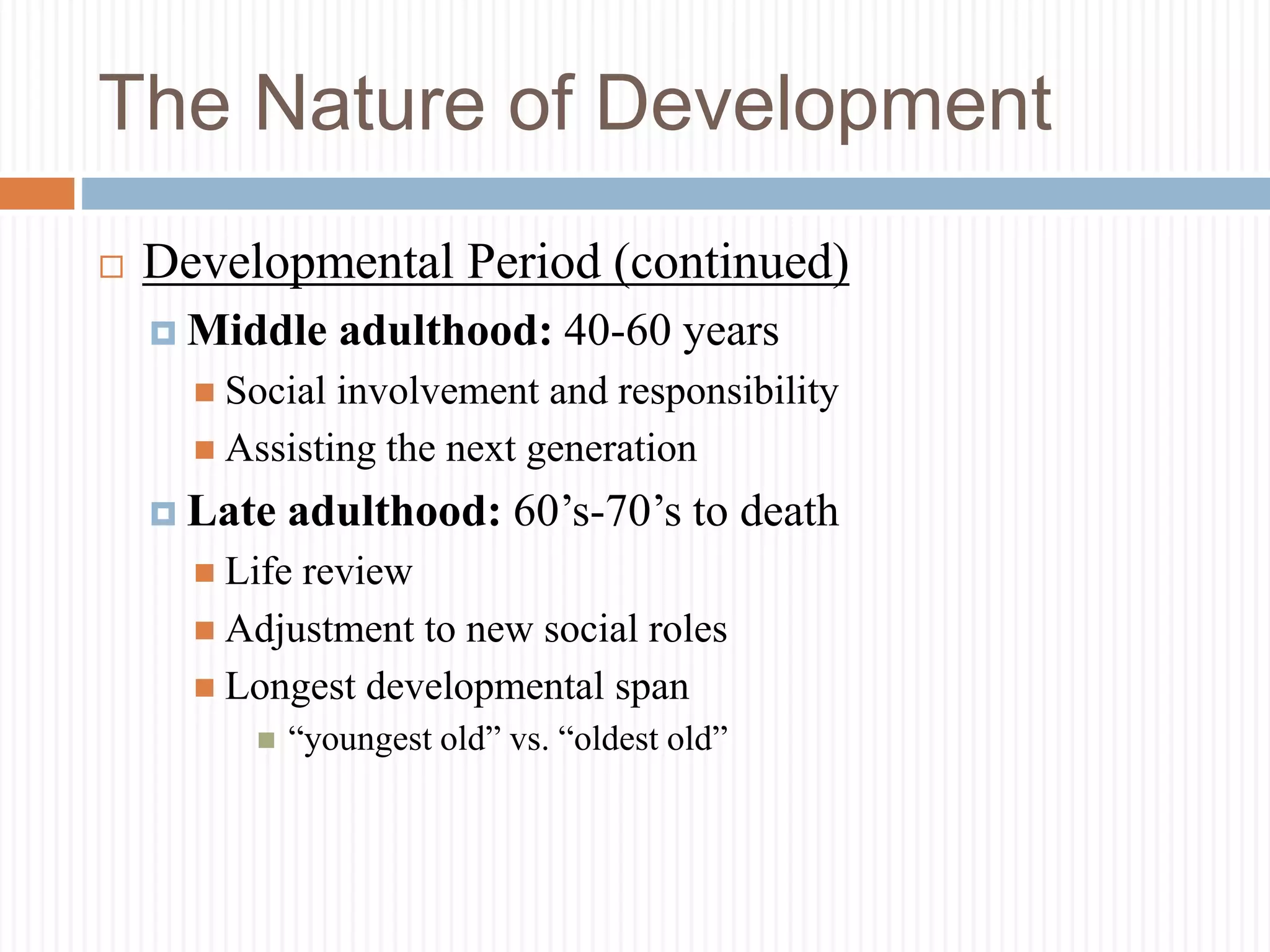 The Nature of Development
 Developmental Period (continued)
 Middle adulthood: 40-60 years
 Social involvement and responsibility
 Assisting the next generation
 Late adulthood: 60’s-70’s to death
 Life review
 Adjustment to new social roles
 Longest developmental span
 “youngest old” vs. “oldest old”
 