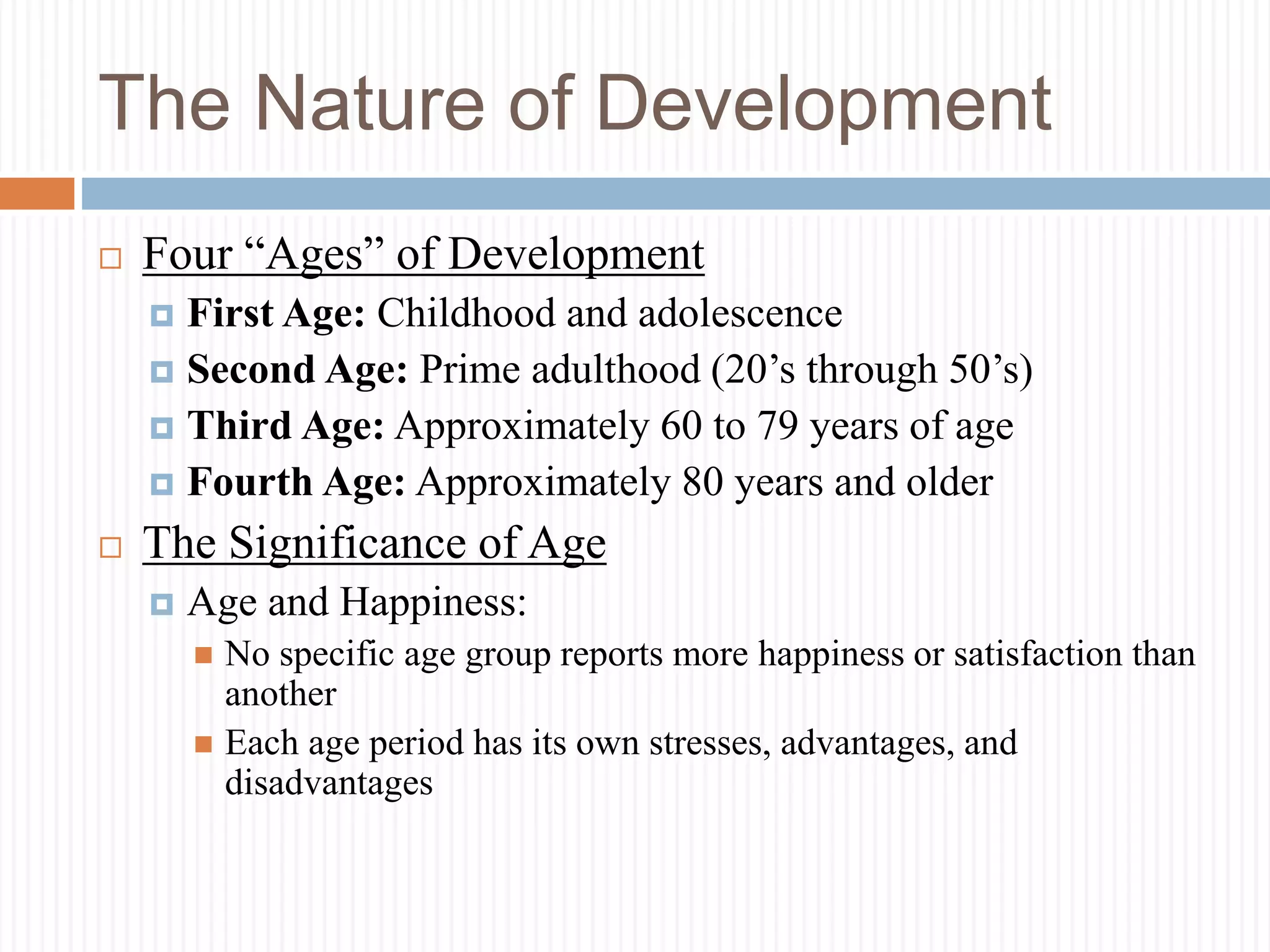 The Nature of Development
 Four “Ages” of Development
 First Age: Childhood and adolescence
 Second Age: Prime adulthood (20’s through 50’s)
 Third Age: Approximately 60 to 79 years of age
 Fourth Age: Approximately 80 years and older
 The Significance of Age
 Age and Happiness:
 No specific age group reports more happiness or satisfaction than
another
 Each age period has its own stresses, advantages, and
disadvantages
 