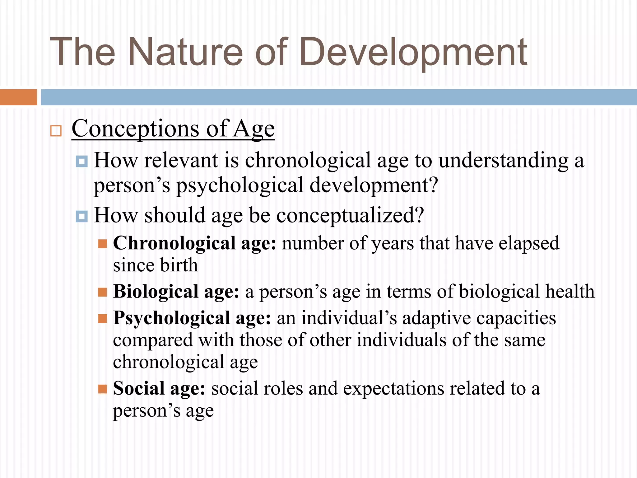 The Nature of Development
 Conceptions of Age
 How relevant is chronological age to understanding a
person’s psychological development?
 How should age be conceptualized?
 Chronological age: number of years that have elapsed
since birth
 Biological age: a person’s age in terms of biological health
 Psychological age: an individual’s adaptive capacities
compared with those of other individuals of the same
chronological age
 Social age: social roles and expectations related to a
person’s age
 