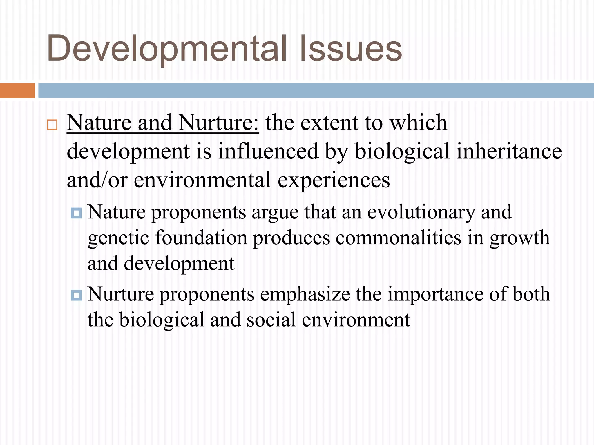 Developmental Issues
 Nature and Nurture: the extent to which
development is influenced by biological inheritance
and/or environmental experiences
 Nature proponents argue that an evolutionary and
genetic foundation produces commonalities in growth
and development
 Nurture proponents emphasize the importance of both
the biological and social environment
 