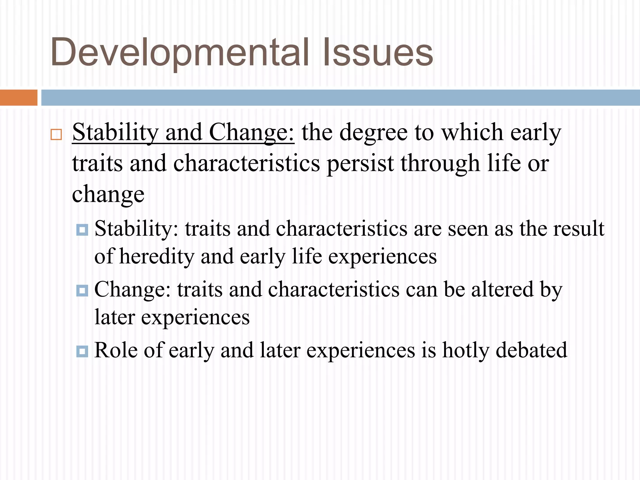 Developmental Issues
 Stability and Change: the degree to which early
traits and characteristics persist through life or
change
 Stability: traits and characteristics are seen as the result
of heredity and early life experiences
 Change: traits and characteristics can be altered by
later experiences
 Role of early and later experiences is hotly debated
 