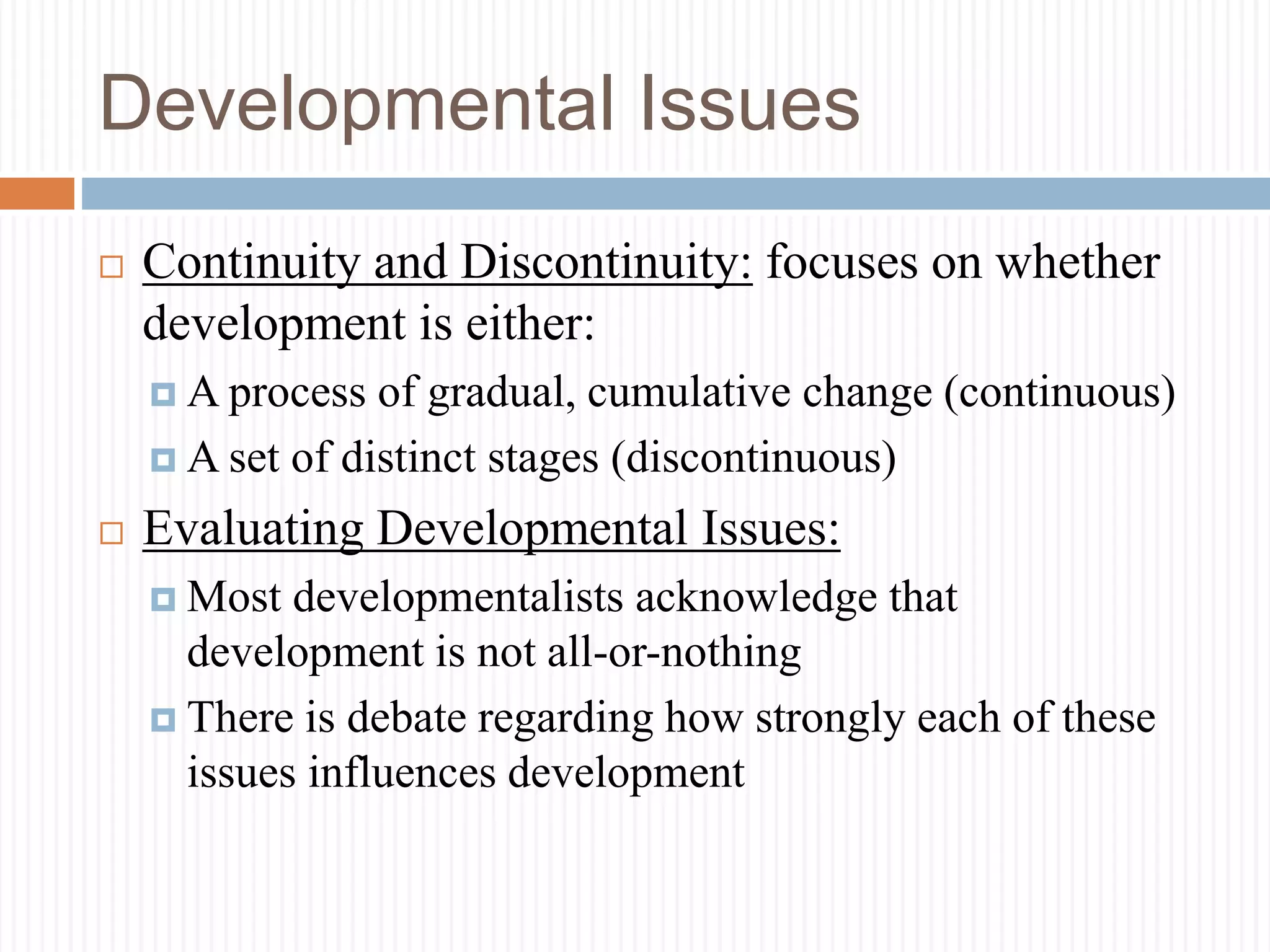 Developmental Issues
 Continuity and Discontinuity: focuses on whether
development is either:
 A process of gradual, cumulative change (continuous)
 A set of distinct stages (discontinuous)
 Evaluating Developmental Issues:
 Most developmentalists acknowledge that
development is not all-or-nothing
 There is debate regarding how strongly each of these
issues influences development
 