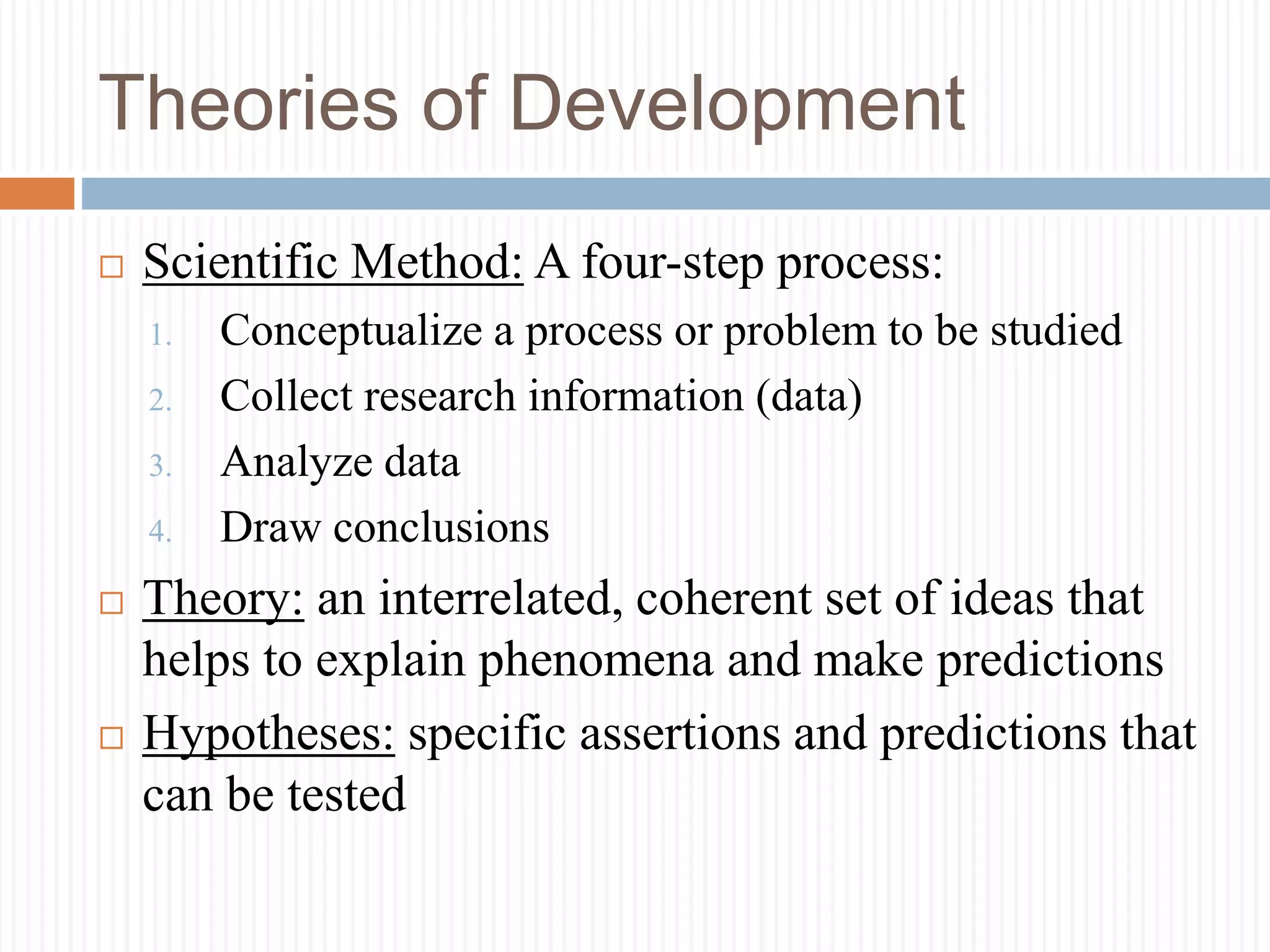 Theories of Development
 Scientific Method: A four-step process:
1. Conceptualize a process or problem to be studied
2. Collect research information (data)
3. Analyze data
4. Draw conclusions
 Theory: an interrelated, coherent set of ideas that
helps to explain phenomena and make predictions
 Hypotheses: specific assertions and predictions that
can be tested
 