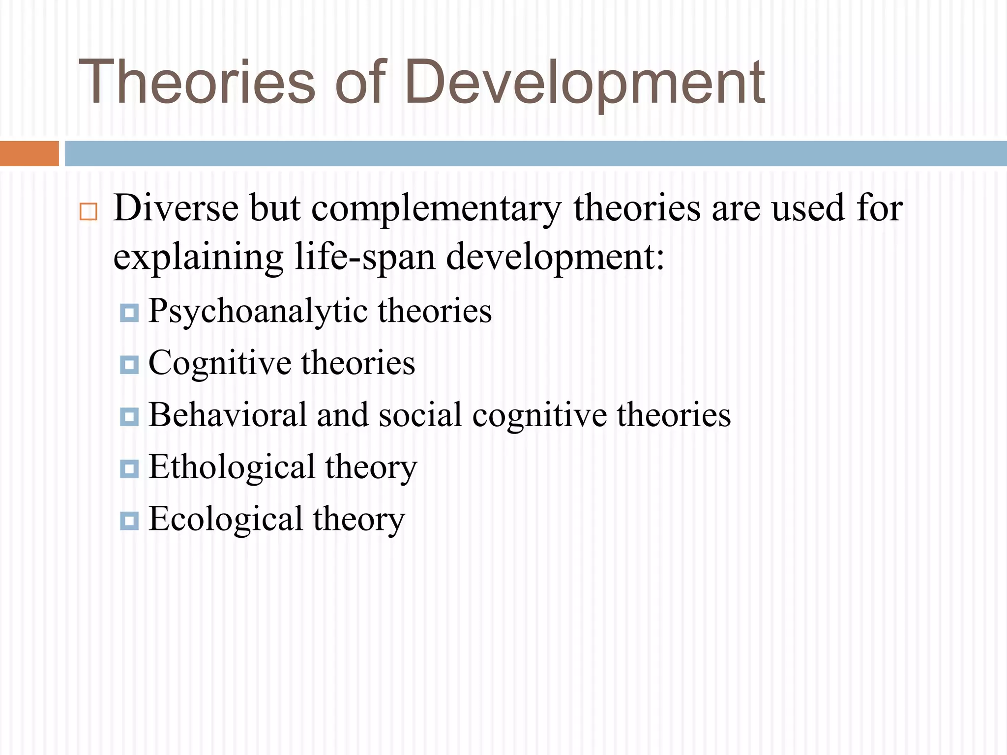 Theories of Development
 Diverse but complementary theories are used for
explaining life-span development:
 Psychoanalytic theories
 Cognitive theories
 Behavioral and social cognitive theories
 Ethological theory
 Ecological theory
 