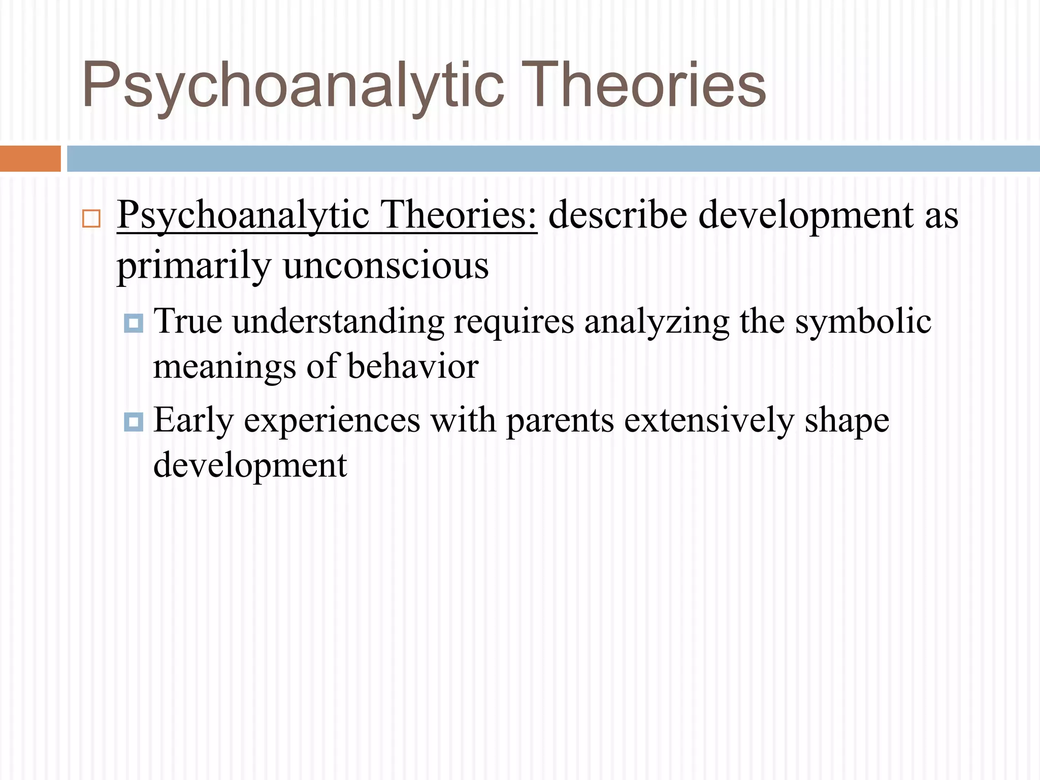 Psychoanalytic Theories
 Psychoanalytic Theories: describe development as
primarily unconscious
 True understanding requires analyzing the symbolic
meanings of behavior
 Early experiences with parents extensively shape
development
 