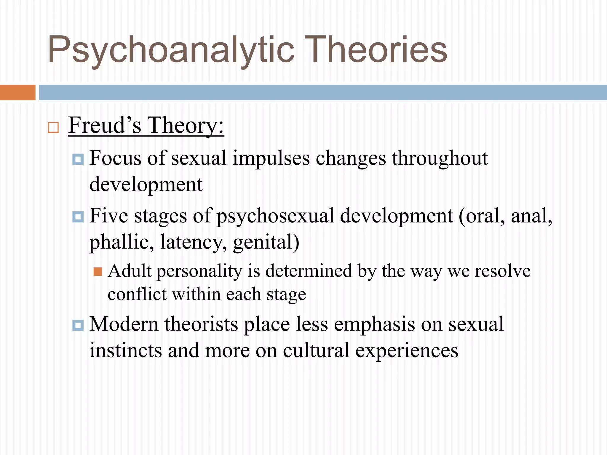 Psychoanalytic Theories
 Freud’s Theory:
 Focus of sexual impulses changes throughout
development
 Five stages of psychosexual development (oral, anal,
phallic, latency, genital)
 Adult personality is determined by the way we resolve
conflict within each stage
 Modern theorists place less emphasis on sexual
instincts and more on cultural experiences
 