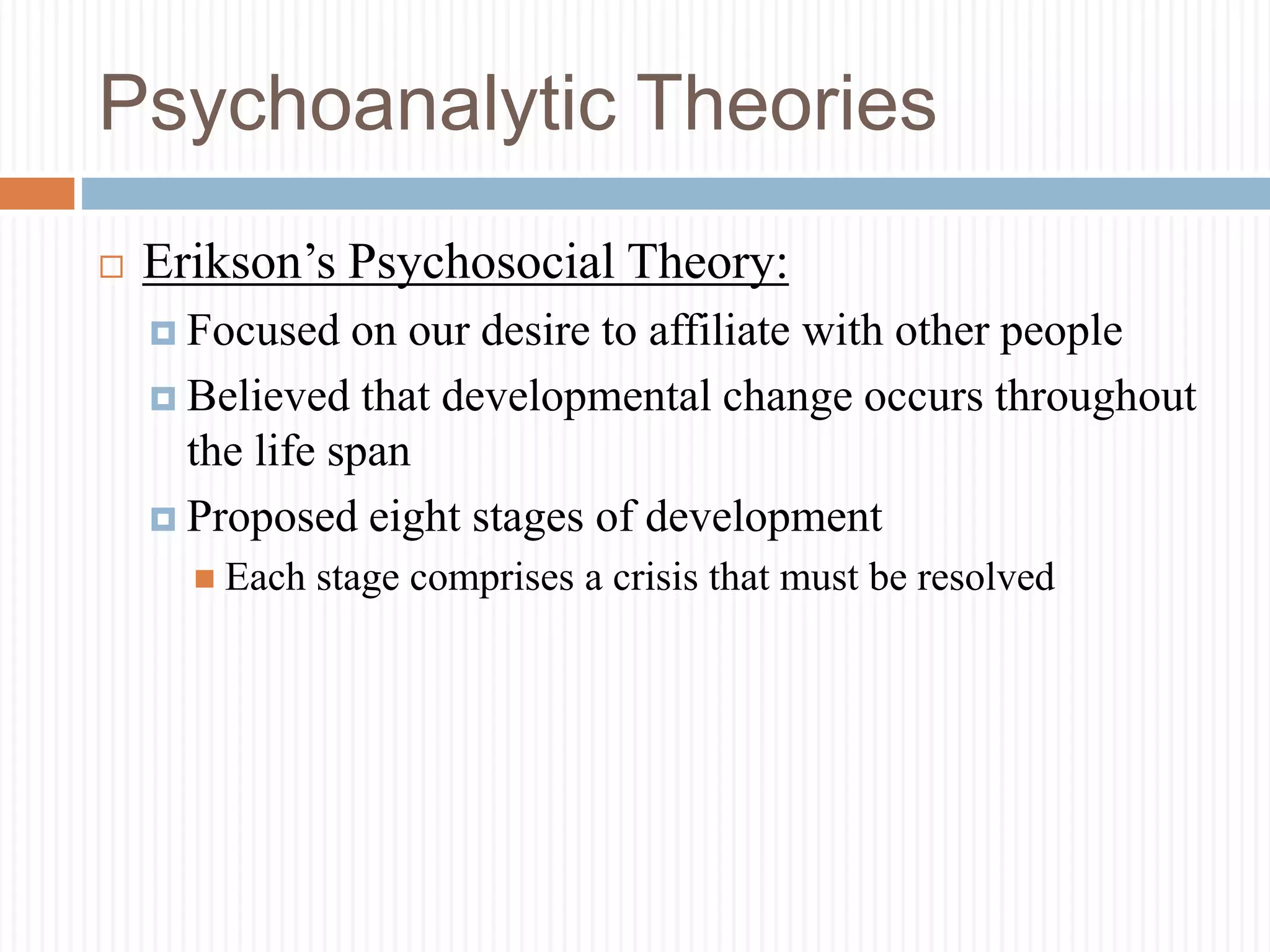 Psychoanalytic Theories
 Erikson’s Psychosocial Theory:
 Focused on our desire to affiliate with other people
 Believed that developmental change occurs throughout
the life span
 Proposed eight stages of development
 Each stage comprises a crisis that must be resolved
 