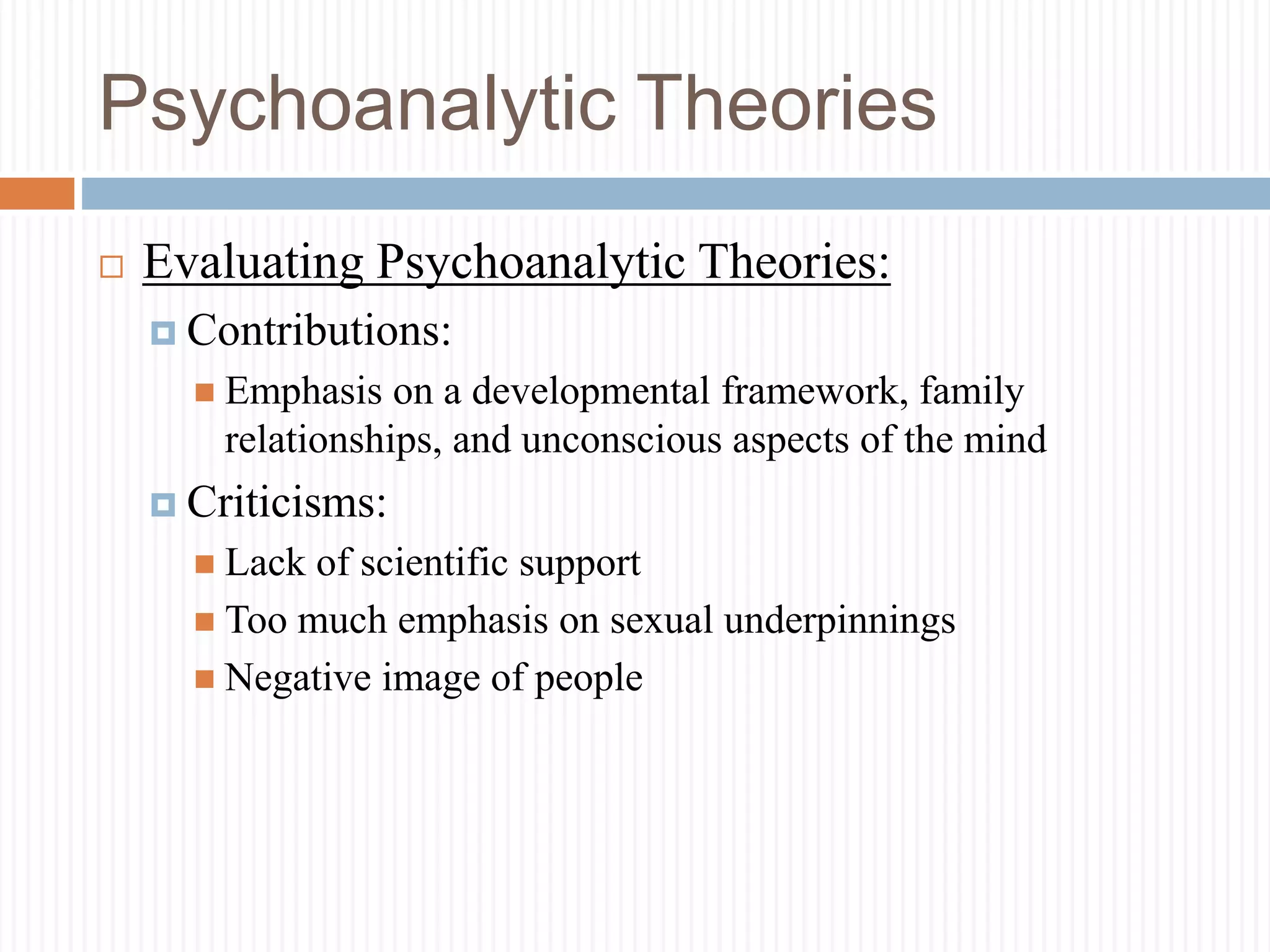 Psychoanalytic Theories
 Evaluating Psychoanalytic Theories:
 Contributions:
 Emphasis on a developmental framework, family
relationships, and unconscious aspects of the mind
 Criticisms:
 Lack of scientific support
 Too much emphasis on sexual underpinnings
 Negative image of people
 