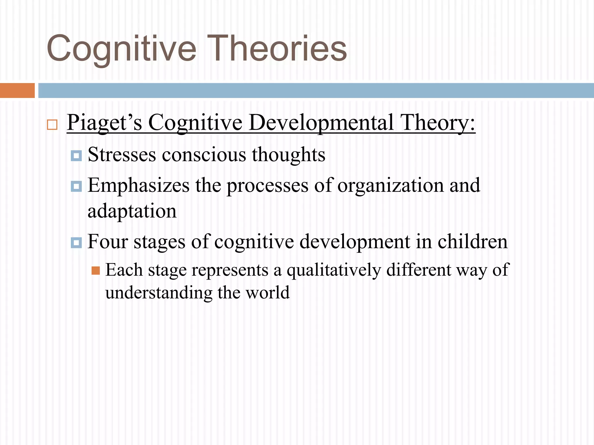 Cognitive Theories
 Piaget’s Cognitive Developmental Theory:
 Stresses conscious thoughts
 Emphasizes the processes of organization and
adaptation
 Four stages of cognitive development in children
 Each stage represents a qualitatively different way of
understanding the world
 