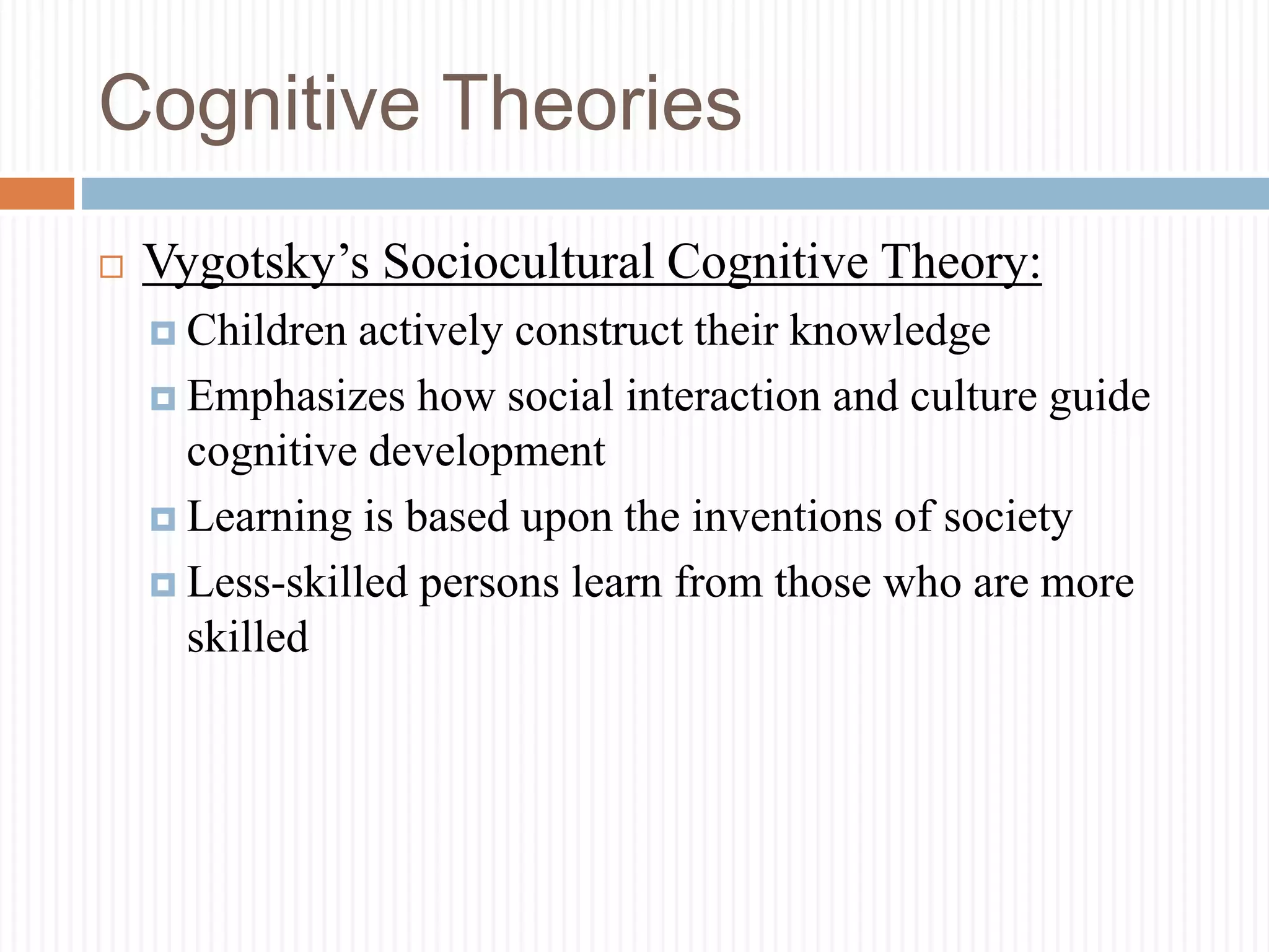 Cognitive Theories
 Vygotsky’s Sociocultural Cognitive Theory:
 Children actively construct their knowledge
 Emphasizes how social interaction and culture guide
cognitive development
 Learning is based upon the inventions of society
 Less-skilled persons learn from those who are more
skilled
 
