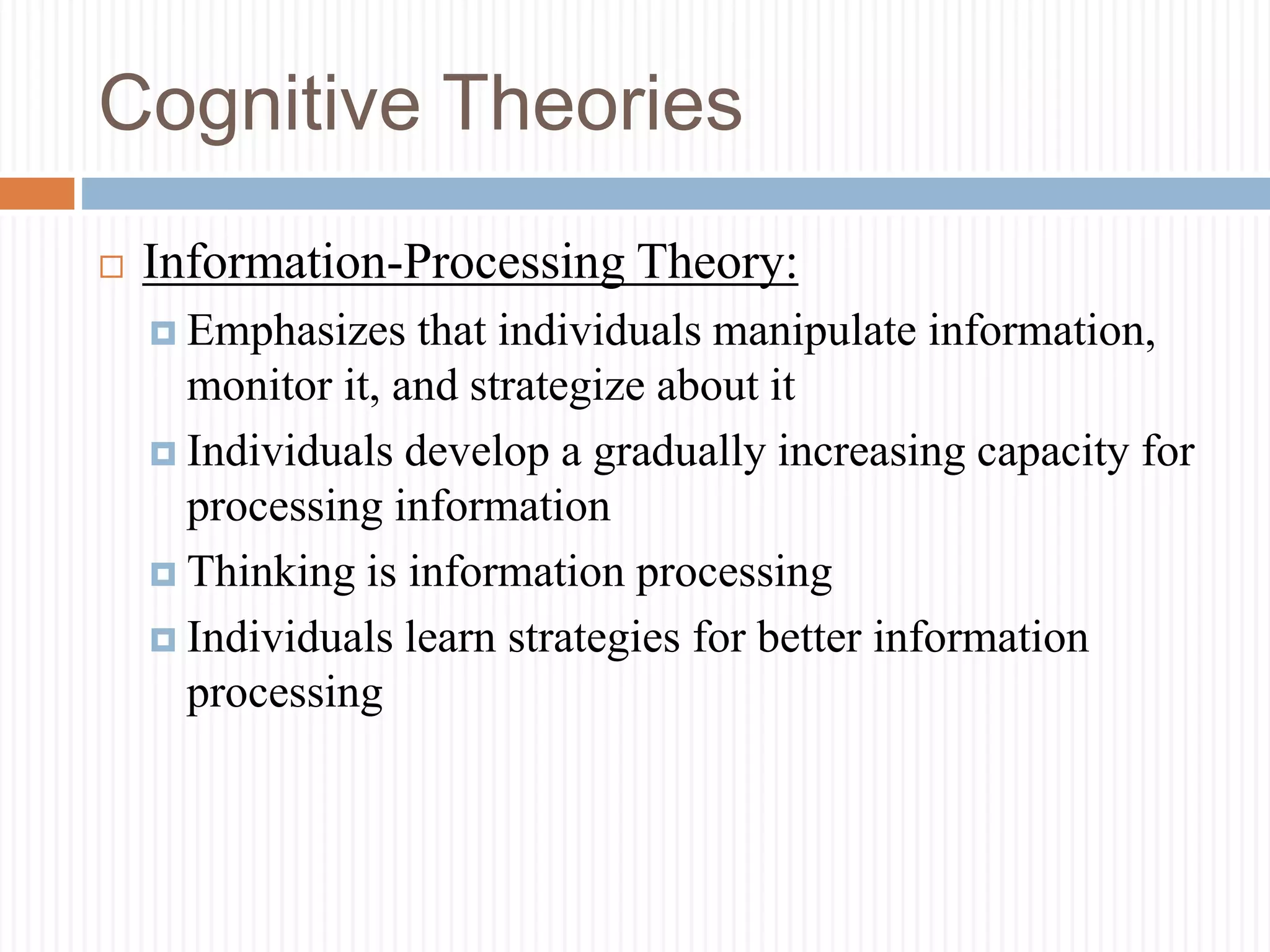 Cognitive Theories
 Information-Processing Theory:
 Emphasizes that individuals manipulate information,
monitor it, and strategize about it
 Individuals develop a gradually increasing capacity for
processing information
 Thinking is information processing
 Individuals learn strategies for better information
processing
 