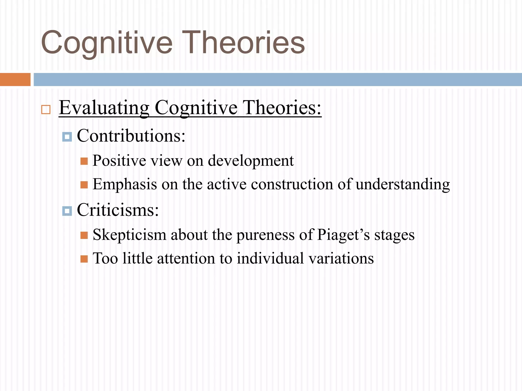 Cognitive Theories
 Evaluating Cognitive Theories:
 Contributions:
 Positive view on development
 Emphasis on the active construction of understanding
 Criticisms:
 Skepticism about the pureness of Piaget’s stages
 Too little attention to individual variations
 