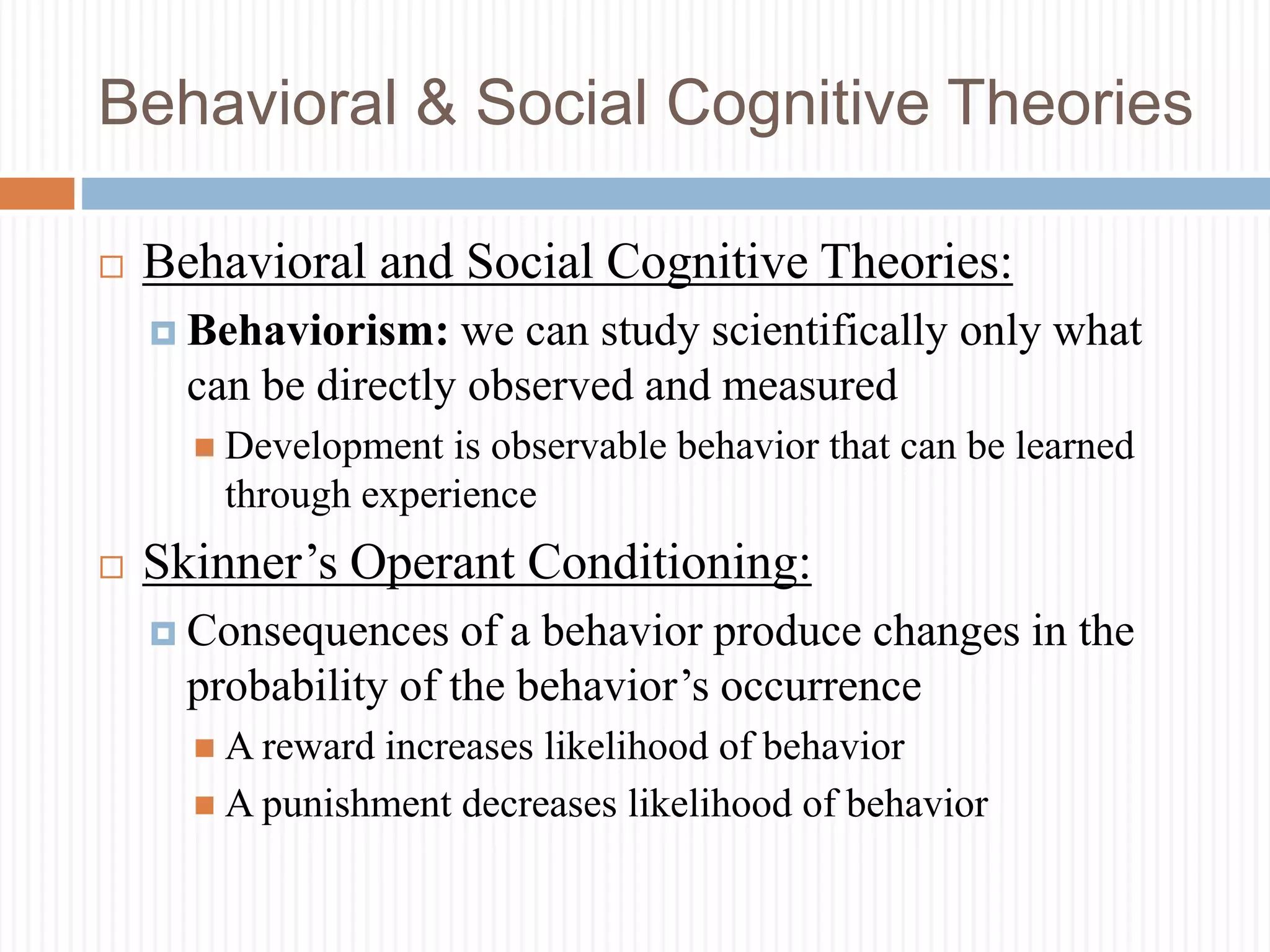 Behavioral & Social Cognitive Theories
 Behavioral and Social Cognitive Theories:
 Behaviorism: we can study scientifically only what
can be directly observed and measured
 Development is observable behavior that can be learned
through experience
 Skinner’s Operant Conditioning:
 Consequences of a behavior produce changes in the
probability of the behavior’s occurrence
 A reward increases likelihood of behavior
 A punishment decreases likelihood of behavior
 