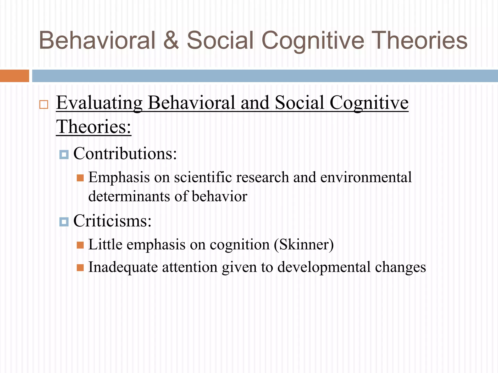 Behavioral & Social Cognitive Theories
 Evaluating Behavioral and Social Cognitive
Theories:
 Contributions:
 Emphasis on scientific research and environmental
determinants of behavior
 Criticisms:
 Little emphasis on cognition (Skinner)
 Inadequate attention given to developmental changes
 