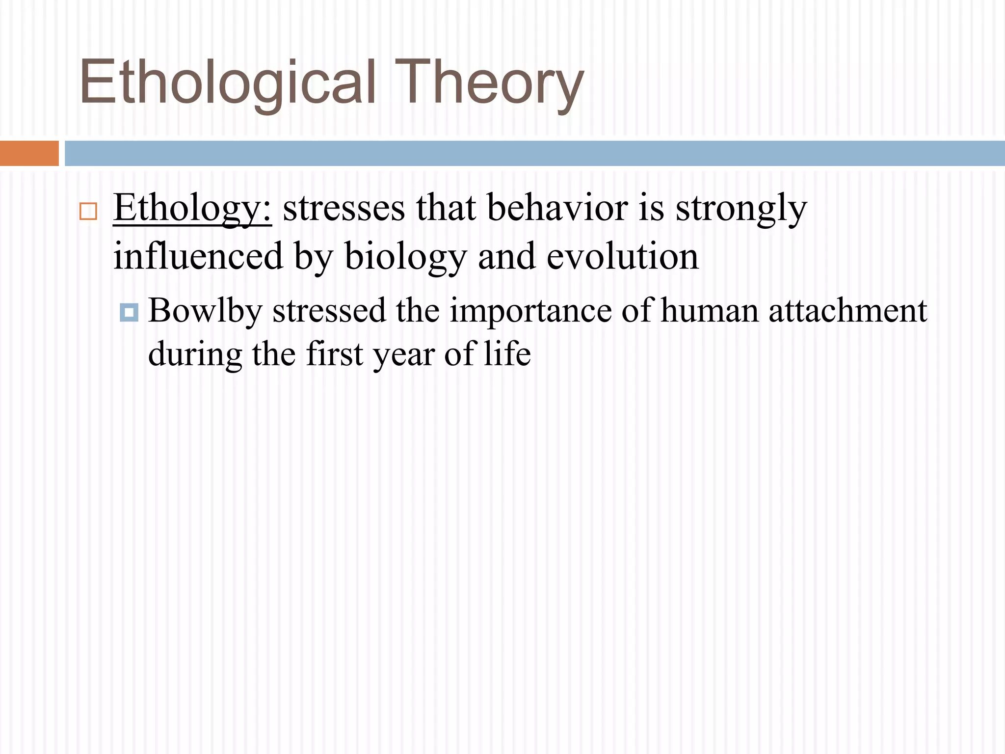 Ethological Theory
 Ethology: stresses that behavior is strongly
influenced by biology and evolution
 Bowlby stressed the importance of human attachment
during the first year of life
 