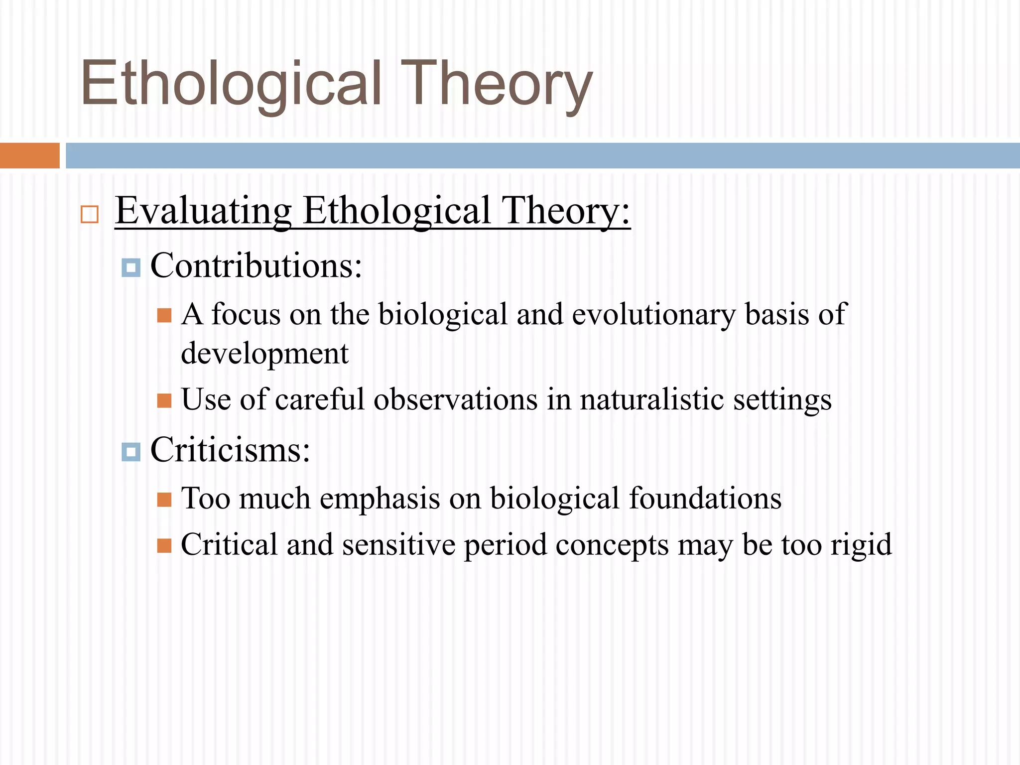 Ethological Theory
 Evaluating Ethological Theory:
 Contributions:
 A focus on the biological and evolutionary basis of
development
 Use of careful observations in naturalistic settings
 Criticisms:
 Too much emphasis on biological foundations
 Critical and sensitive period concepts may be too rigid
 
