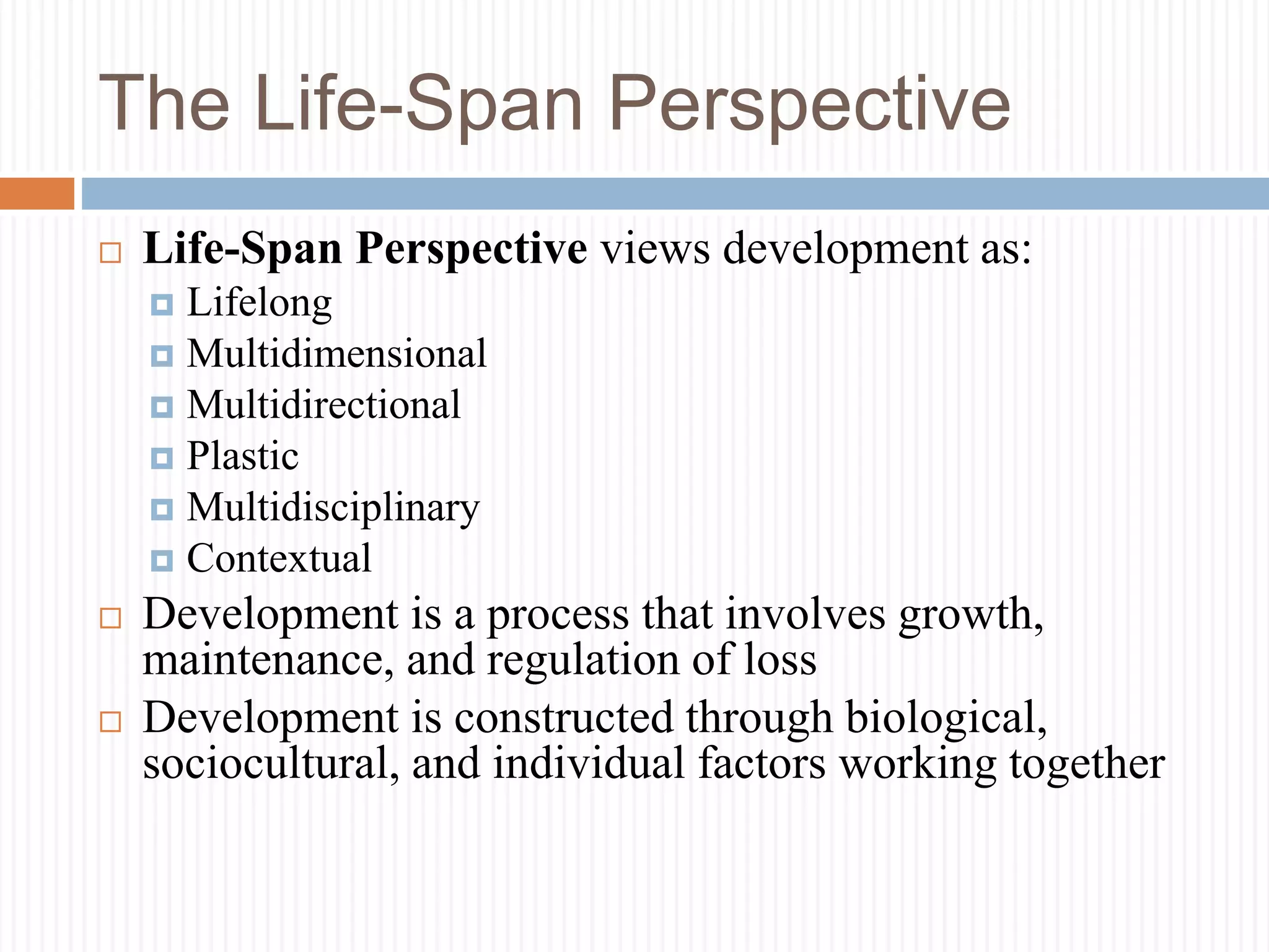 The Life-Span Perspective
 Life-Span Perspective views development as:
 Lifelong
 Multidimensional
 Multidirectional
 Plastic
 Multidisciplinary
 Contextual
 Development is a process that involves growth,
maintenance, and regulation of loss
 Development is constructed through biological,
sociocultural, and individual factors working together
 