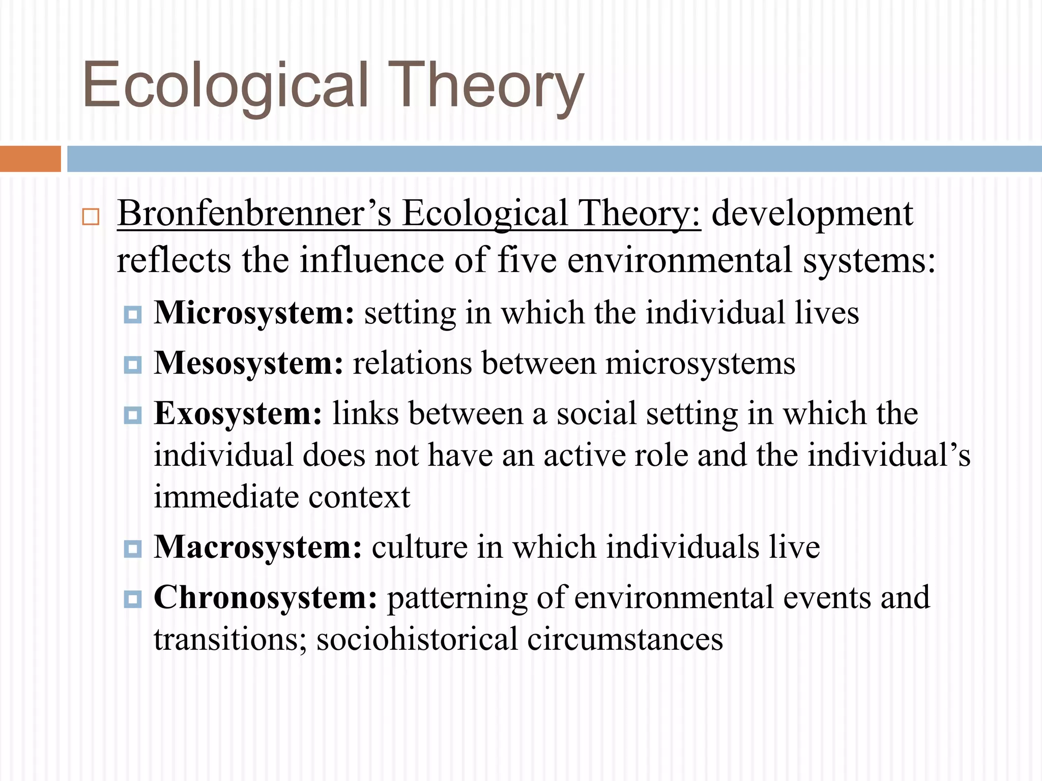 Ecological Theory
 Bronfenbrenner’s Ecological Theory: development
reflects the influence of five environmental systems:
 Microsystem: setting in which the individual lives
 Mesosystem: relations between microsystems
 Exosystem: links between a social setting in which the
individual does not have an active role and the individual’s
immediate context
 Macrosystem: culture in which individuals live
 Chronosystem: patterning of environmental events and
transitions; sociohistorical circumstances
 