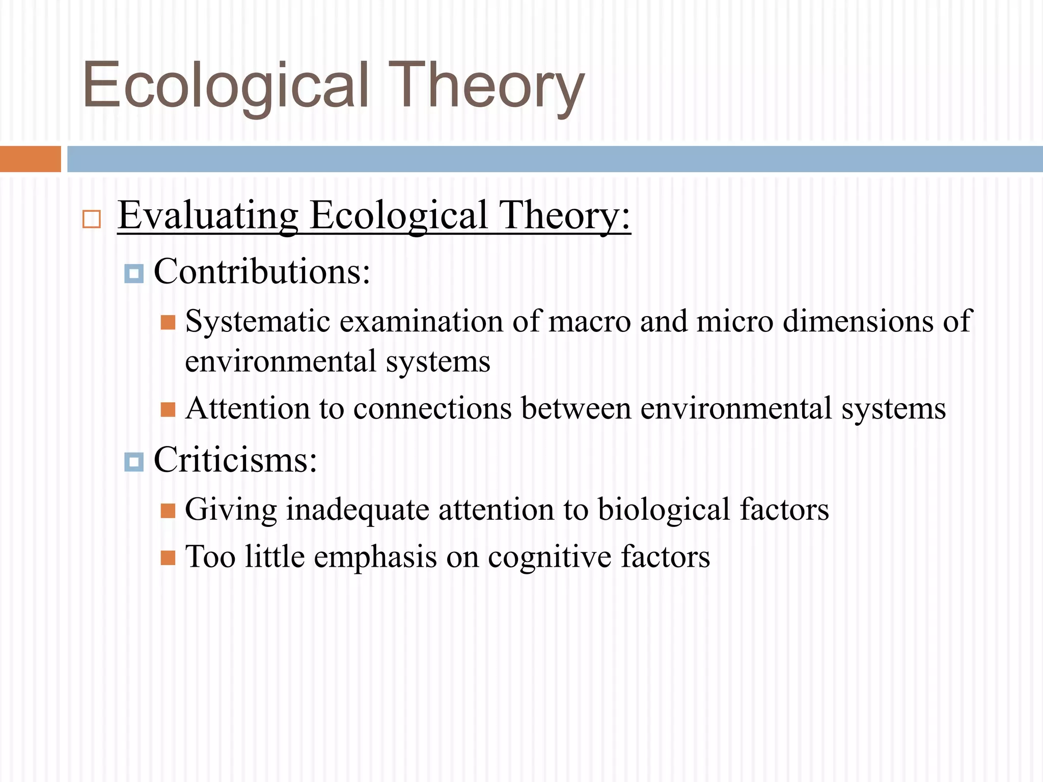 Ecological Theory
 Evaluating Ecological Theory:
 Contributions:
 Systematic examination of macro and micro dimensions of
environmental systems
 Attention to connections between environmental systems
 Criticisms:
 Giving inadequate attention to biological factors
 Too little emphasis on cognitive factors
 