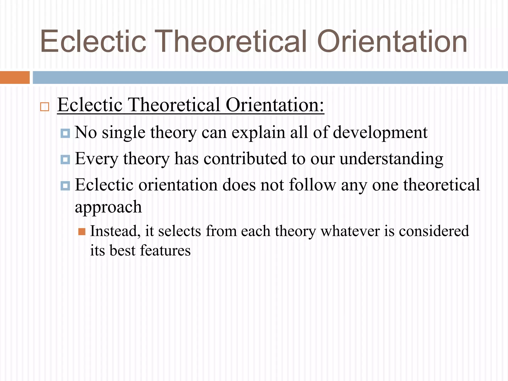 Eclectic Theoretical Orientation
 Eclectic Theoretical Orientation:
 No single theory can explain all of development
 Every theory has contributed to our understanding
 Eclectic orientation does not follow any one theoretical
approach
 Instead, it selects from each theory whatever is considered
its best features
 