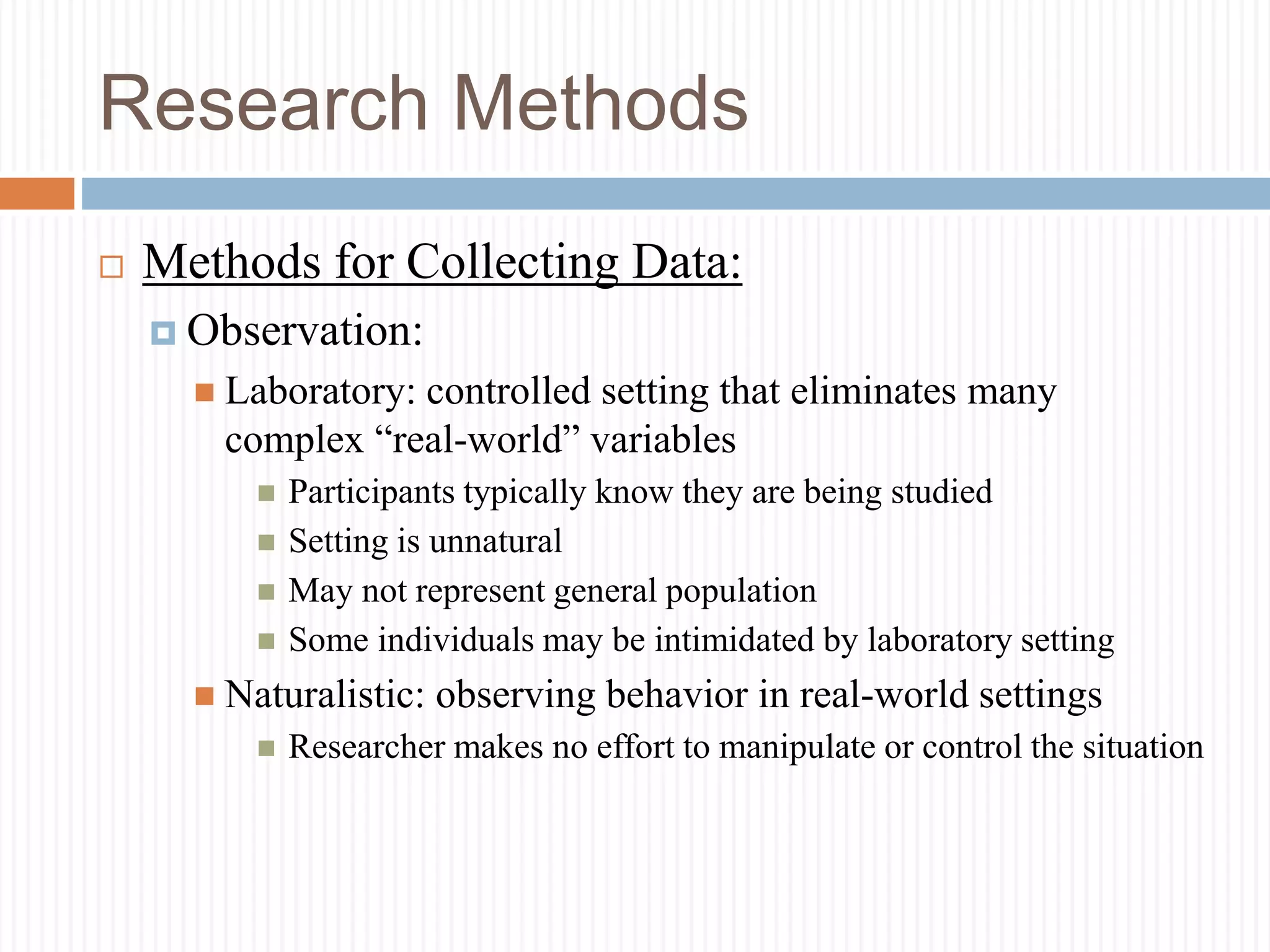 Research Methods
 Methods for Collecting Data:
 Observation:
 Laboratory: controlled setting that eliminates many
complex “real-world” variables
 Participants typically know they are being studied
 Setting is unnatural
 May not represent general population
 Some individuals may be intimidated by laboratory setting
 Naturalistic: observing behavior in real-world settings
 Researcher makes no effort to manipulate or control the situation
 