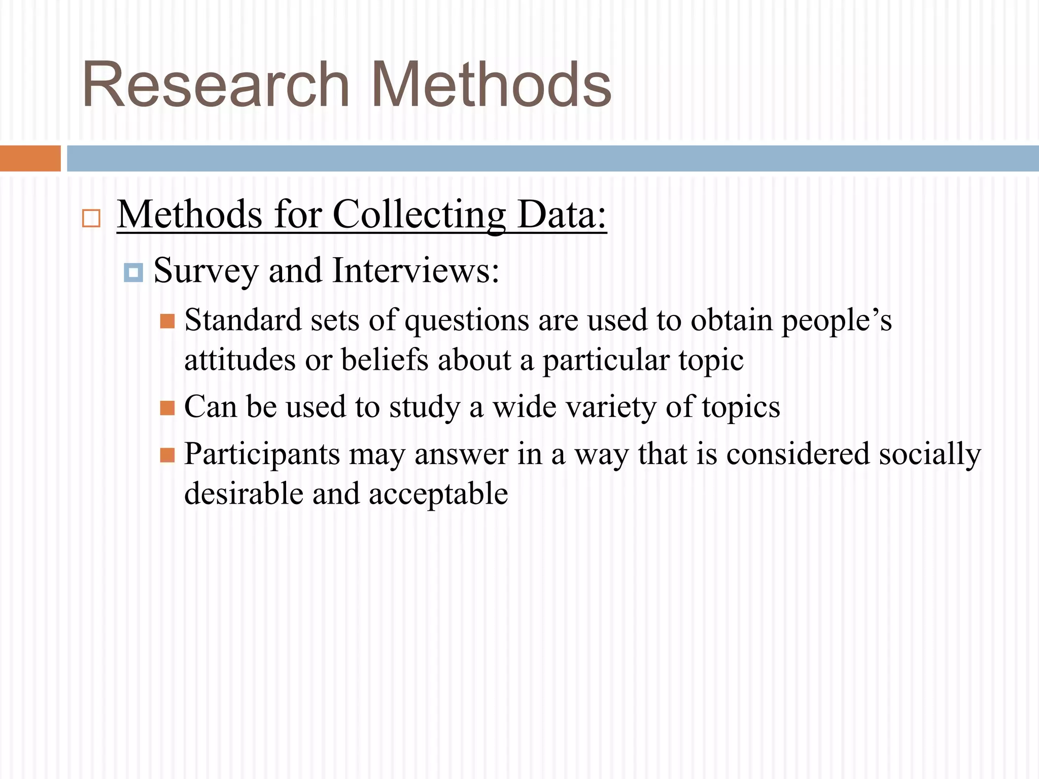 Research Methods
 Methods for Collecting Data:
 Survey and Interviews:
 Standard sets of questions are used to obtain people’s
attitudes or beliefs about a particular topic
 Can be used to study a wide variety of topics
 Participants may answer in a way that is considered socially
desirable and acceptable
 