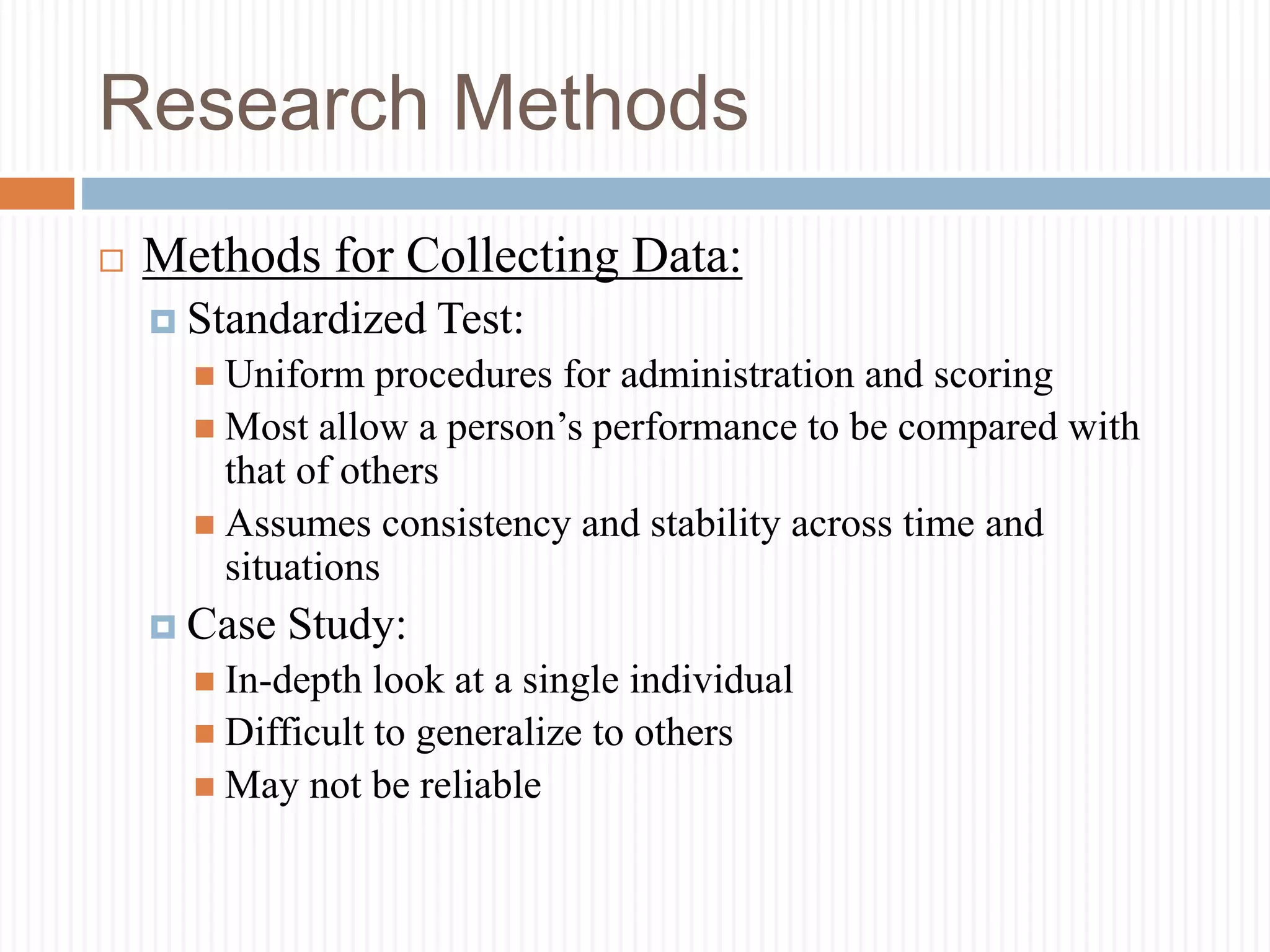 Research Methods
 Methods for Collecting Data:
 Standardized Test:
 Uniform procedures for administration and scoring
 Most allow a person’s performance to be compared with
that of others
 Assumes consistency and stability across time and
situations
 Case Study:
 In-depth look at a single individual
 Difficult to generalize to others
 May not be reliable
 