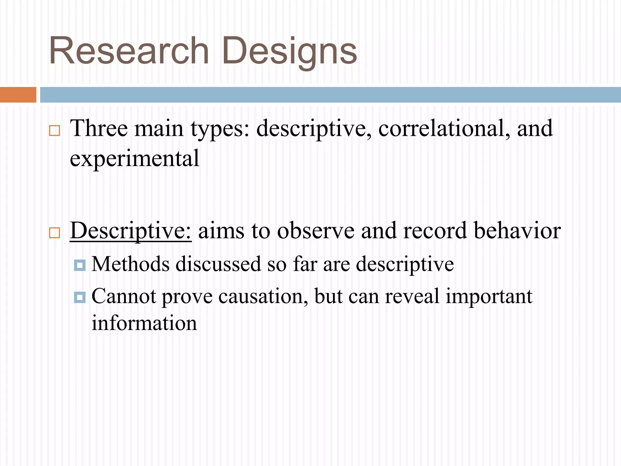 Research Designs
 Three main types: descriptive, correlational, and
experimental
 Descriptive: aims to observe and record behavior
 Methods discussed so far are descriptive
 Cannot prove causation, but can reveal important
information
 