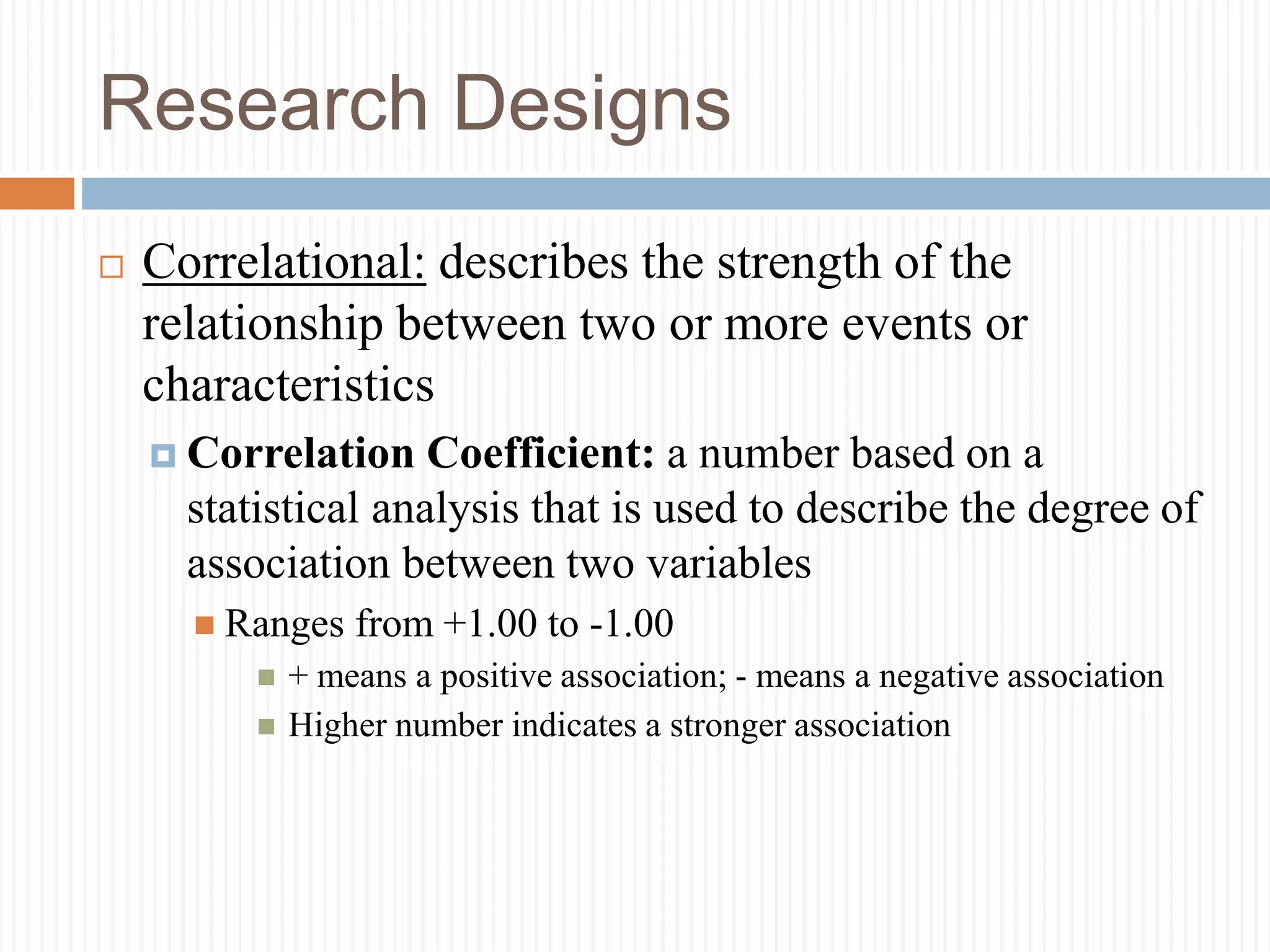 Research Designs
 Correlational: describes the strength of the
relationship between two or more events or
characteristics
 Correlation Coefficient: a number based on a
statistical analysis that is used to describe the degree of
association between two variables
 Ranges from +1.00 to -1.00
 + means a positive association; - means a negative association
 Higher number indicates a stronger association
 