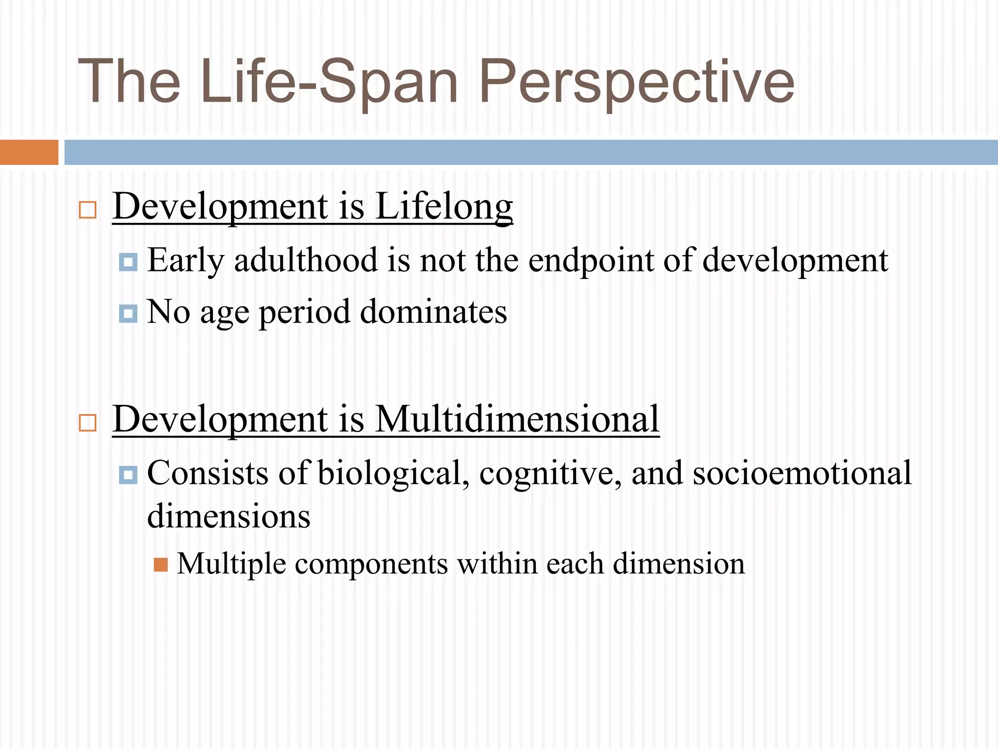 The Life-Span Perspective
 Development is Lifelong
 Early adulthood is not the endpoint of development
 No age period dominates
 Development is Multidimensional
 Consists of biological, cognitive, and socioemotional
dimensions
 Multiple components within each dimension
 