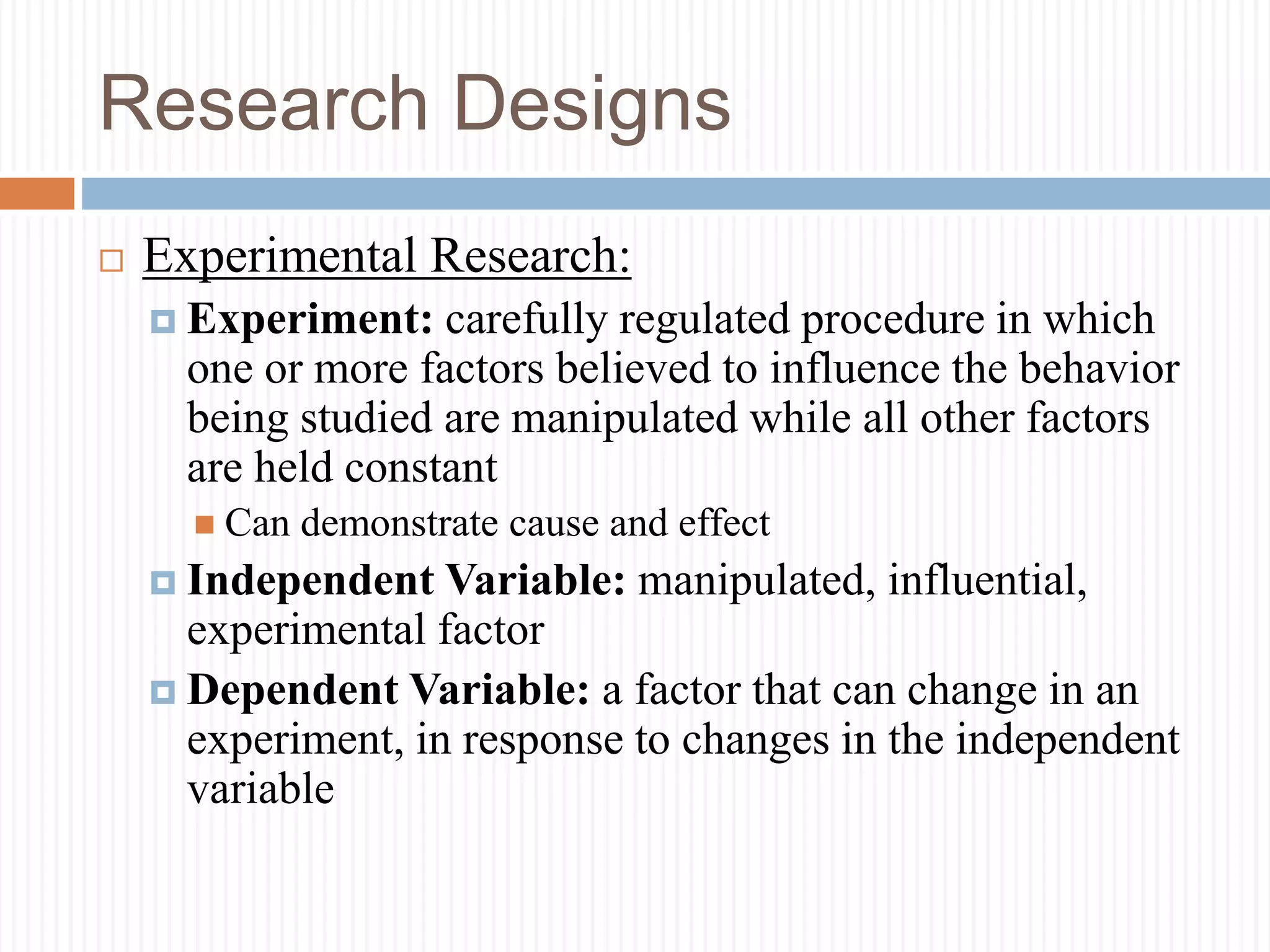 Research Designs
 Experimental Research:
 Experiment: carefully regulated procedure in which
one or more factors believed to influence the behavior
being studied are manipulated while all other factors
are held constant
 Can demonstrate cause and effect
 Independent Variable: manipulated, influential,
experimental factor
 Dependent Variable: a factor that can change in an
experiment, in response to changes in the independent
variable
 