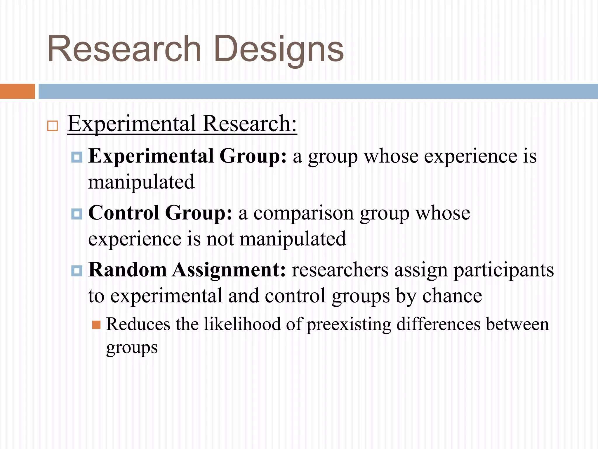 Research Designs
 Experimental Research:
 Experimental Group: a group whose experience is
manipulated
 Control Group: a comparison group whose
experience is not manipulated
 Random Assignment: researchers assign participants
to experimental and control groups by chance
 Reduces the likelihood of preexisting differences between
groups
 