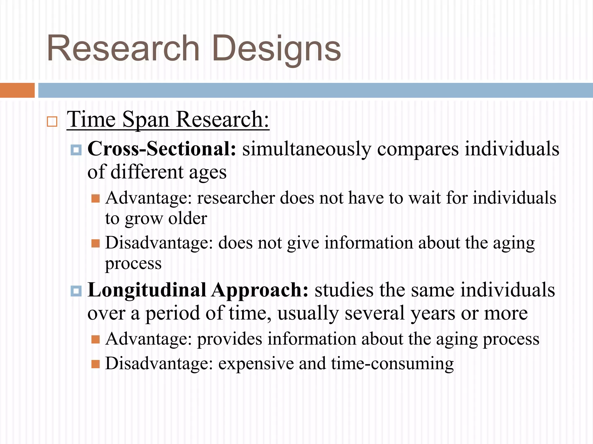 Research Designs
 Time Span Research:
 Cross-Sectional: simultaneously compares individuals
of different ages
 Advantage: researcher does not have to wait for individuals
to grow older
 Disadvantage: does not give information about the aging
process
 Longitudinal Approach: studies the same individuals
over a period of time, usually several years or more
 Advantage: provides information about the aging process
 Disadvantage: expensive and time-consuming
 