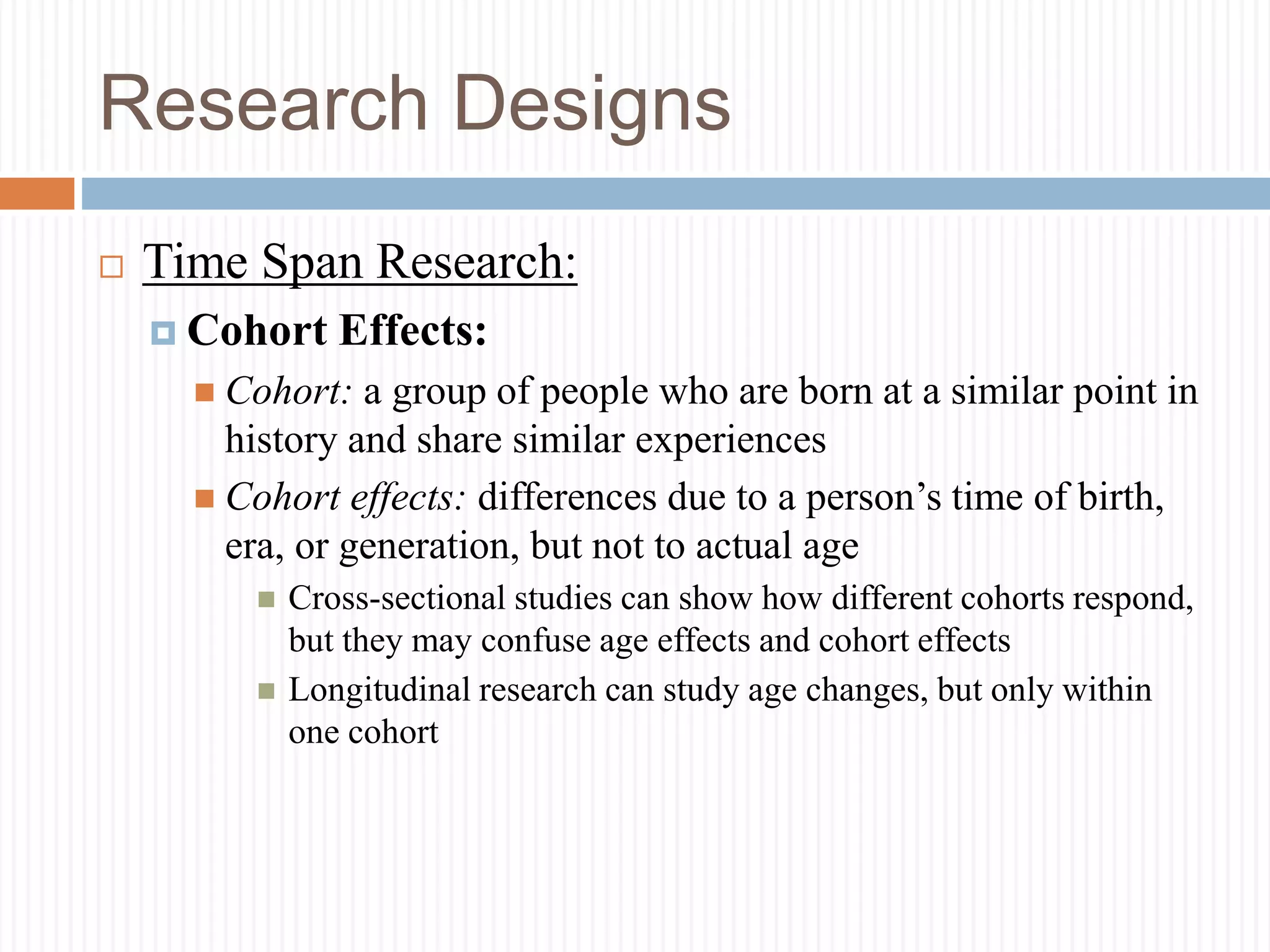 Research Designs
 Time Span Research:
 Cohort Effects:
 Cohort: a group of people who are born at a similar point in
history and share similar experiences
 Cohort effects: differences due to a person’s time of birth,
era, or generation, but not to actual age
 Cross-sectional studies can show how different cohorts respond,
but they may confuse age effects and cohort effects
 Longitudinal research can study age changes, but only within
one cohort
 